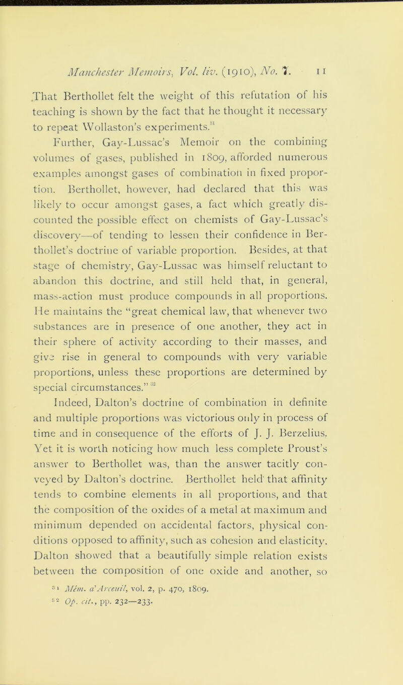 That Berthollet felt the weight of this refutation of his teaching is shown by the fact that he thought it necessary to repeat Wollaston’s experiments.1 Further, Gay-Lussac’s Memoir on the combining volumes of gases, published in 1809, afforded numerous examples amongst gases of combination in fixed propor- tion. Berthollet, however, had declared that this was likely to occur amongst gases, a fact which greatly dis- counted the possible effect on chemists of Gay-Lussac’s discovery—of tending to lessen their confidence in Ber- thollet’s doctrine of variable proportion. Besides, at that stage of chemistry, Gay-Lussac was himself reluctant to abandon this doctrine, and still held that, in general, mass-action must produce compounds in all proportions. He maintains the “great chemical law, that whenever two substances are in presence of one another, they act in their sphere of activity according to their masses, and give rise in general to compounds with very variable proportions, unless these proportions are determined by special circumstances.”'2 Indeed, Dalton’s doctrine of combination in definite and multiple proportions was victorious only in process of time and in consequence of the efforts of J. J. Berzelius. Yet it is worth noticing how much less complete Proust’s answer to Berthollet was, than the answer tacitly con- veyed by Dalton’s doctrine. Berthollet held' that affinity tends to combine elements in all proportions, and that the composition of the oxides of a metal at maximum and minimum depended on accidental factors, physical con- ditions opposed to affinity, such as cohesion and elasticity. Dalton showed that a beautifully simple relation exists between the composition of one oxide and another, so 81 Mem. a'Arceuil, vol. 2, p. 470, 1809. 82 Op. cit., pp. 232—233.