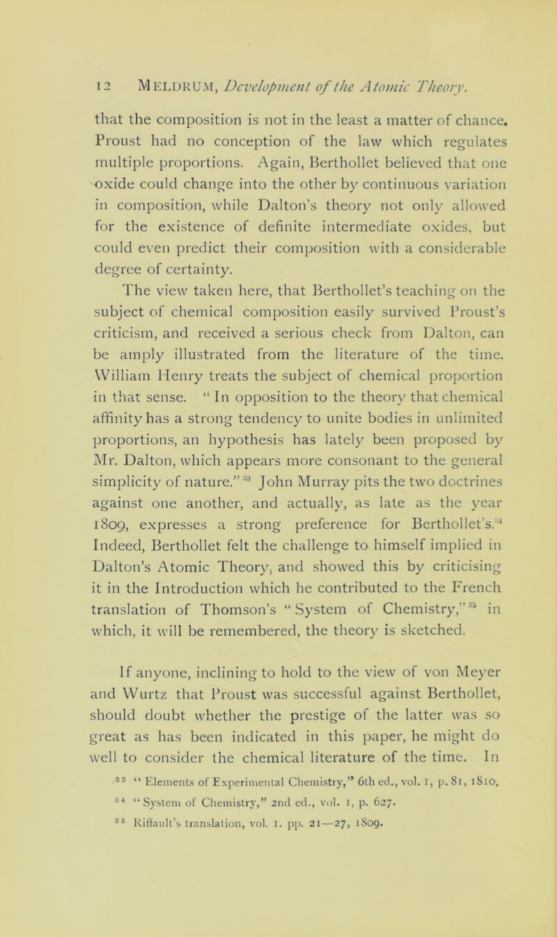 that the composition is not in the least a matter of chance. Proust had no conception of the law which regulates multiple proportions. Again, Berthollet believed that one oxide could change into the other by continuous variation in composition, while Dalton's theory not only allowed for the existence of definite intermediate oxides, but could even predict their composition with a considerable degree of certainty. The view taken here, that Berthollet’s teaching on the subject of chemical composition easily survived Proust’s criticism, and received a serious check from Dalton, can be amply illustrated from the literature of the time. William Henry treats the subject of chemical proportion in that sense. “ In opposition to the theory that chemical affinity has a strong tendency to unite bodies in unlimited proportions, an hypothesis has lately been proposed by Mr. Dalton, which appears more consonant to the general simplicity of nature.”83 John Murray pits the two doctrines against one another, and actually, as late as the year 1809, expresses a strong preference for Berthollet’s.84 Indeed, Berthollet felt the challenge to himself implied in Dalton’s Atomic Theory, and showed this by criticising it in the Introduction which he contributed to the FYench translation of Thomson’s “System of Chemistry,”85 in which, it will be remembered, the theory is sketched. If anyone, inclining to hold to the view of von Meyer and Wurtz that Proust was successful against Berthollet, should doubt whether the prestige of the latter was so great as has been indicated in this paper, he might do well to consider the chemical literature of the time. In 83 “ Elements of Experimental Chemistry,” 6th ed., vol. I, p. 81, 1810. 34 “System of Chemistry,” 2nd ed., vol. 1, p. 627. 35 Riffault’s translation, vol. 1. pp. 21—27, 1809.