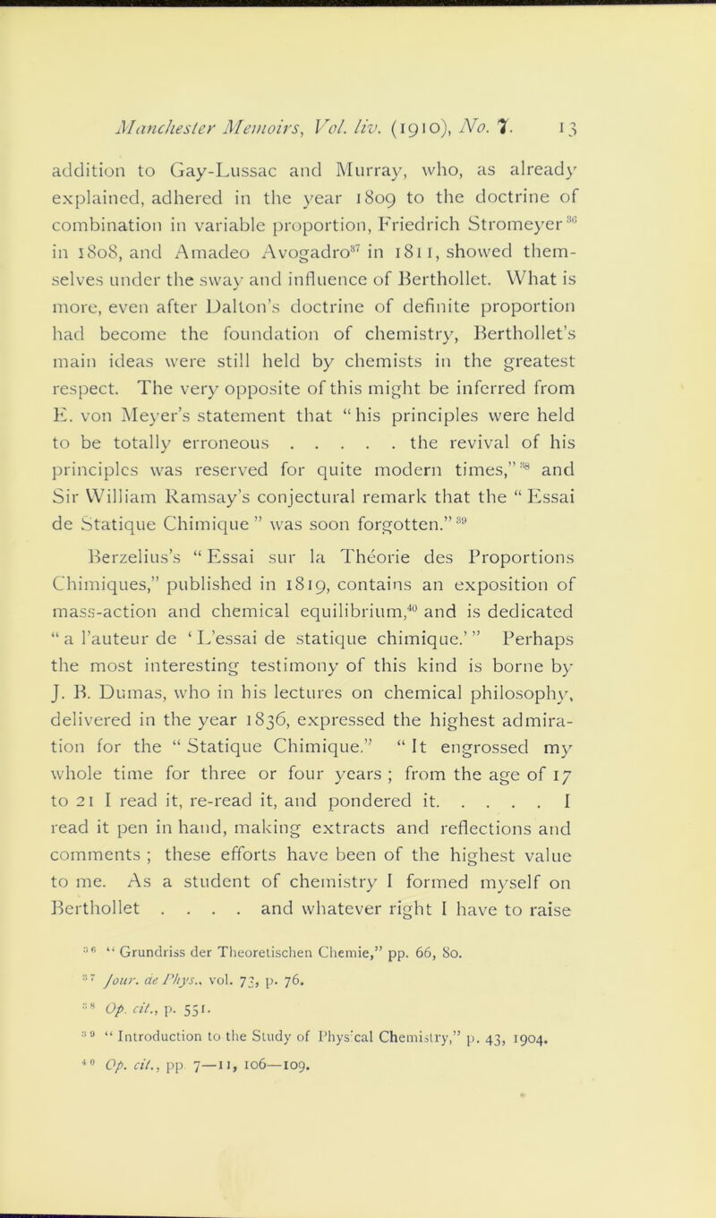 addition to Gay-Lussac and Murray, who, as already explained, adhered in the year 1809 to the doctrine of combination in variable proportion, Friedrich Stromeyer8 in 1808, and Amadeo Avogadro87 in 1811, showed them- selves under the sway and influence of Berthollet. What is more, even after Dalton’s doctrine of definite proportion had become the foundation of chemistry, Berthollet’s main ideas were still held by chemists in the greatest respect. The very opposite of this might be inferred from E. von Meyer’s statement that “his principles were held to be totally erroneous the revival of his principles was reserved for quite modern times,”88 and Sir William Ramsay’s conjectural remark that the “ Essai de Statique Chimique” was soon forgotten.”89 Berzelius’s “ Essai sur la Theorie des Proportions Chimiques,” published in 1819, contains an exposition of mass-action and chemical equilibrium,40 and is dedicated “al’auteurde ‘ L’essai de statique chimique.’” Perhaps the most interesting testimony of this kind is borne by J. B. Dumas, who in his lectures on chemical philosophy, delivered in the year 1836, expressed the highest admira- tion for the “ Statique Chimique.” “ It engrossed my whole time for three or four years ; from the age of 17 to 21 I read it, re-read it, and pondered it I read it pen in hand, making extracts and reflections and comments ; these efforts have been of the highest value to me. As a student of chemistry I formed myself on Berthollet .... and whatever right I have to raise 36 “ Grundriss der Theoretischen Chemie,” pp. 66, 80. 37 Jour, de Phys.. vol. 73, p. 76. 38 Op. cit., p. 551. 30 “ Introduction to the Study of Physxal Chemistry,” p. 43, 1904. 40 Op. cit., pp 7—11, 106—109.