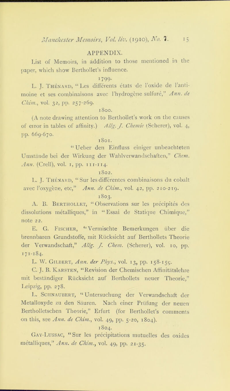APPENDIX. List of Memoirs, in addition to those mentioned in the paper, which show Berthollet’s influence. 1799. L. J. Thknard, “ Les differents etats de l’oxide de 1 ’anti- moine et ses combinaisons avec l’hydrogene sulfure,” An?i. de Chi/n., vol. 32, pp. 257-269. 1800. (A note drawing attention to Berthollet’s work on the causes of error in tables of affinity.) Allg. J. Chemie (Scherer), vol. 4, pp. 669-670. 1801. “Ueber den Einfluss einiger unbeachteten Umstande bei der Wirkung der Wahlverwandschaften,” Chem. Ann. (Crell), vol. 1, pp. 111-114. 1802. L. J. Themard, “ Sur les differentes combinaisons clu cobalt avec l’oxygene, etc,” Ann. de Chi/n., vol. 42, pp. 210-219. 1803. A. B. Berthollet, “ Observations sur les precipites des dissolutions metalliques,” in “ Essai de Statique Chimique,” note 22. E. G. Fischer, “Vermischte Bemerkungen iiber die brennbaren Grundstoffe, mit Riicksicht auf Berthollets Theorie der Verwandschaft,” Allg. J. Chem. (Scherer), vol. 10, pp. 171-184. L. W. Gilbert, Ann. der Phys., vol. 13, pp. 158-159. C. J. B. Karsten, “Revision der Chemischen Affinitatslehre mit bestandiger Riicksicht auf Berthollets neuer Theorie,” Leipzig, pp. 278. L. Sciinaubert, “ Untersuchung der Verwandschaft der Metalloxyde zu den Siiuren. Nach einer Priifung der neuen Bertholletschen Theorie,” Erfurt (for Berthollet’s comments on this, see Ann. de Chi/n., vol. 49, pp. 5-20, 1804). 1804. Gay-Lussac, “Sur les precipitations mutuelles des oxides metalliques,” Ann. de Chimvol. 49, pp. 21-35.