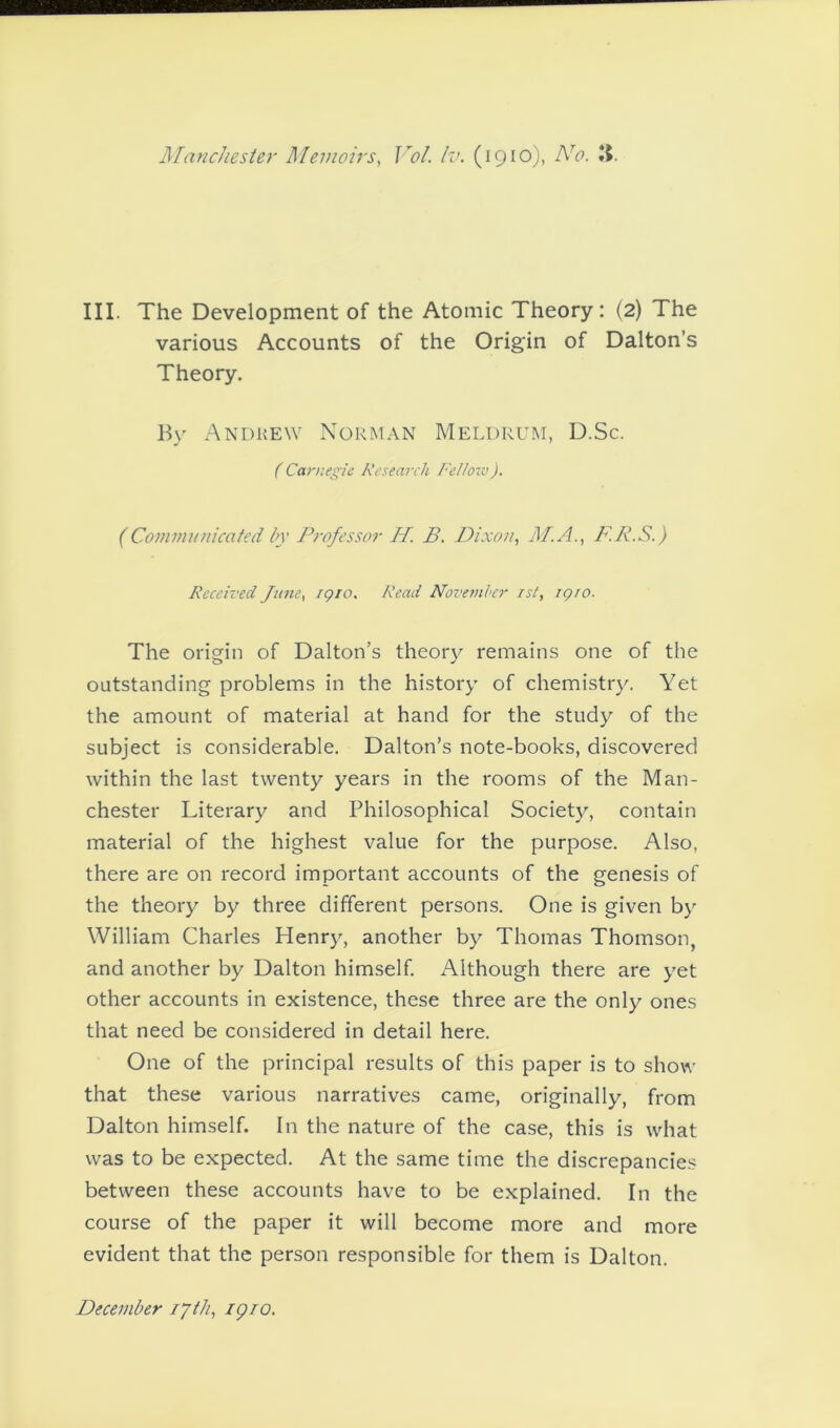 III. The Development of the Atomic Theory: (2) The various Accounts of the Origin of Dalton’s Theory. By Andrew Norman Meldrum, D.Sc. ( Carnegie Research Fellow). (Communicated by Professor H. B. Dixon, M.A., F. R.S.) Received June, igio. Read November /si, igio. The origin of Dalton’s theory remains one of the outstanding problems in the history of chemistry. Yet the amount of material at hand for the study of the subject is considerable. Dalton’s note-books, discovered within the last twenty years in the rooms of the Man- chester Literary and Philosophical Society, contain material of the highest value for the purpose. Also, there are on record important accounts of the genesis of the theory by three different persons. One is given by William Charles Henry, another by Thomas Thomson, and another by Dalton himself. Although there are yet other accounts in existence, these three are the only ones that need be considered in detail here. One of the principal results of this paper is to show that these various narratives came, originally, from Dalton himself. In the nature of the case, this is what was to be expected. At the same time the discrepancies between these accounts have to be explained. In the course of the paper it will become more and more evident that the person responsible for them is Dalton. December r/th, igio.