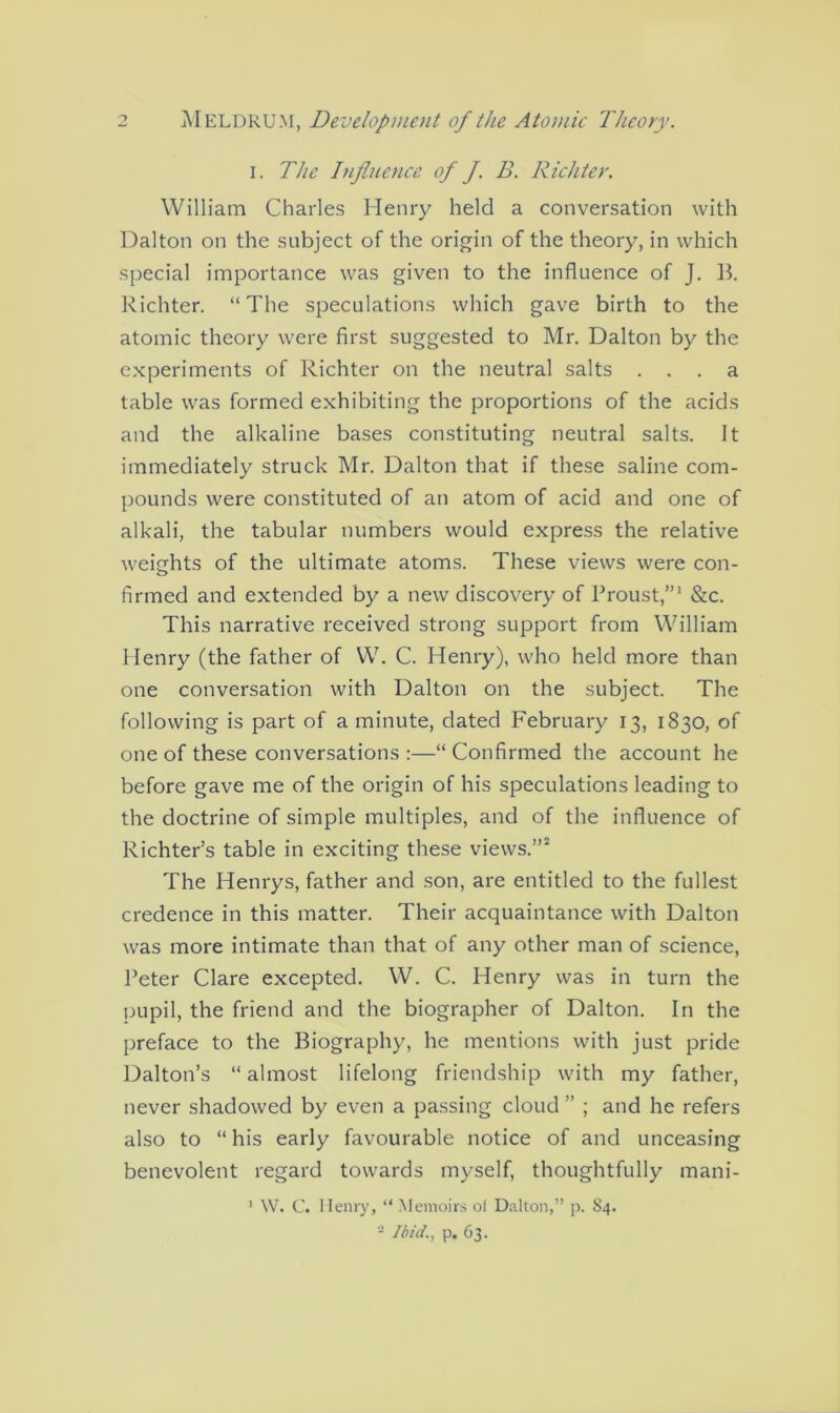i. The Influence of f B. Richter. William Charles Henry held a conversation with Dalton on the subject of the origin of the theory, in which special importance was given to the influence of J. B. Richter. “The speculations which gave birth to the atomic theory were first suggested to Mr. Dalton by the experiments of Richter on the neutral salts ... a table was formed exhibiting the proportions of the acids and the alkaline bases constituting neutral salts. It immediately struck Mr. Dalton that if these saline com- pounds were constituted of an atom of acid and one of alkali, the tabular numbers would express the relative weights of the ultimate atoms. These views were con- firmed and extended by a new discovery of Proust,”1 &c. This narrative received strong support from William Henry (the father of W. C. Henry), who held more than one conversation with Dalton on the subject. The following is part of a minute, dated February 13, 1830, of one of these conversations :—“Confirmed the account he before gave me of the origin of his speculations leading to the doctrine of simple multiples, and of the influence of Richter’s table in exciting these views.”2 The Henrys, father and son, are entitled to the fullest credence in this matter. Their acquaintance with Dalton was more intimate than that of any other man of science, Peter Clare excepted. W. C. Henry was in turn the pupil, the friend and the biographer of Dalton. In the preface to the Biography, he mentions with just pride Dalton’s “almost lifelong friendship with my father, never shadowed by even a passing cloud ” ; and he refers also to “ his early favourable notice of and unceasing benevolent regard towards myself, thoughtfully mani- 1 W. C. Henry, “ Memoirs of Dalton,” p. 84. - Ibid., p, 63.