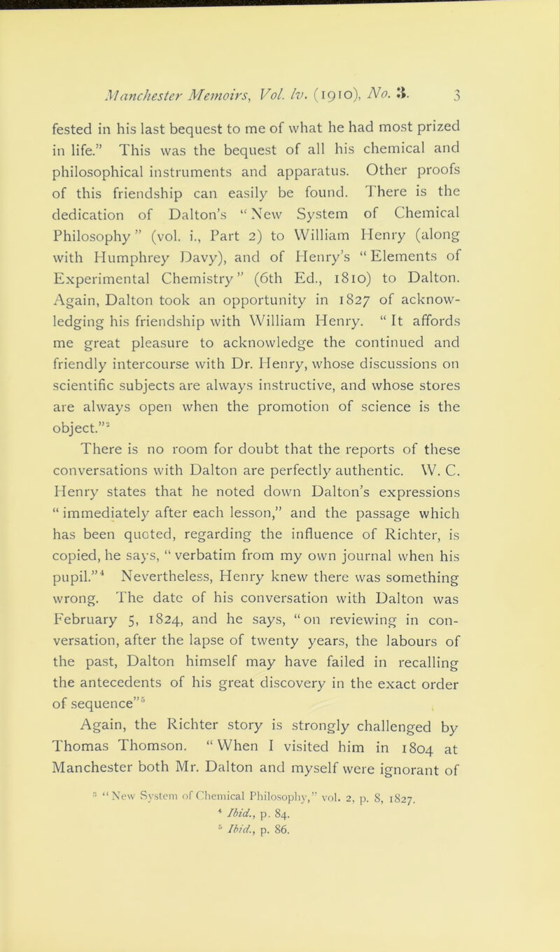 fested in his last bequest to me of what he had most prized in life.” This was the bequest of all his chemical and philosophical instruments and apparatus. Other proofs of this friendship can easily be found. 1 here is the dedication of Dalton’s “New System of Chemical Philosophy” (vol. i., Part 2) to William Henry (along with Humphrey Davy), and of Henry’s “ Elements of Experimental Chemistry” (6th Ed., 1810) to Dalton. Again, Dalton took an opportunity in 1827 of acknow- ledging his friendship with William Henry. “ It affords me great pleasure to acknowledge the continued and friendly intercourse with Dr. Henry, whose discussions on scientific subjects are always instructive, and whose stores are always open when the promotion of science is the object.”5 There is no room for doubt that the reports of these conversations with Dalton are perfectly authentic. W. C. Henry states that he noted down Dalton’s expressions “ immediately after each lesson,” and the passage which has been quoted, regarding the influence of Richter, is copied, he says, “ verbatim from my own journal when his pupil.”4 Nevertheless, Henry knew there was something wrong. The date of his conversation with Dalton was February 5, 1824, and he says, “on reviewing in con- versation, after the lapse of twenty years, the labours of the past, Dalton himself may have failed in recalling the antecedents of his great discovery in the exact order of sequence”5 Again, the Richter story is strongly challenged by Thomas Thomson. “When I visited him in 1804 at Manchester both Mr. Dalton and myself were ignorant of  “New System of Chemical Philosophy,” vol. 2, p. 8, 1827. * Ibid., p. 84. 5 Ibid., p. 86.