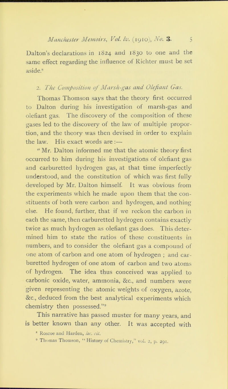 Dalton’s declarations in 1824 and 1830 to one and the same effect reeardine the influence of Richter must be set aside.- 2. The Composition of Marsh-gas and Olefiant Gas. Thomas Thomson says that the theory first occurred to Dalton during his investigation of marsh-gas and olefiant gas. The discovery of the composition of these gases led to the discovery of the law of multiple propor- tion, and the theory was then devised in order to explain the law. His exact words are :— “ Mr. Dalton informed me that the atomic theory first occurred to him during his investigations of olefiant gas and carburetted hydrogen gas, at that time imperfectly understood, and the constitution of which was first fully developed by Mr. Dalton himself. It was obvious from the experiments which he made upon them that the con- stituents of both were carbon and hydrogen, and nothing else. He found, further, that if we reckon the carbon in each the same, then carburetted hydrogen contains exactly twice as much hydrogen as olefiant gas does. This deter- mined him to state the ratios of these constituents in numbers, and to consider the olefiant gas a compound of one atom of carbon and one atom of hydrogen ; and car- buretted hydrogen of one atom of carbon and two atoms of hydrogen. The idea thus conceived was applied to carbonic oxide, water, ammonia, &c., and numbers were given representing the atomic weights of oxygen, azote, &c., deduced from the best analytical experiments which chemistry then possessed.” This narrative has passed muster for many years, and is better known than any other. It was accepted with * Roscoe and Harden, loc. cit. 0 Thomas Thomson, “ History of Chemistry,” vol. 2, p. 291.