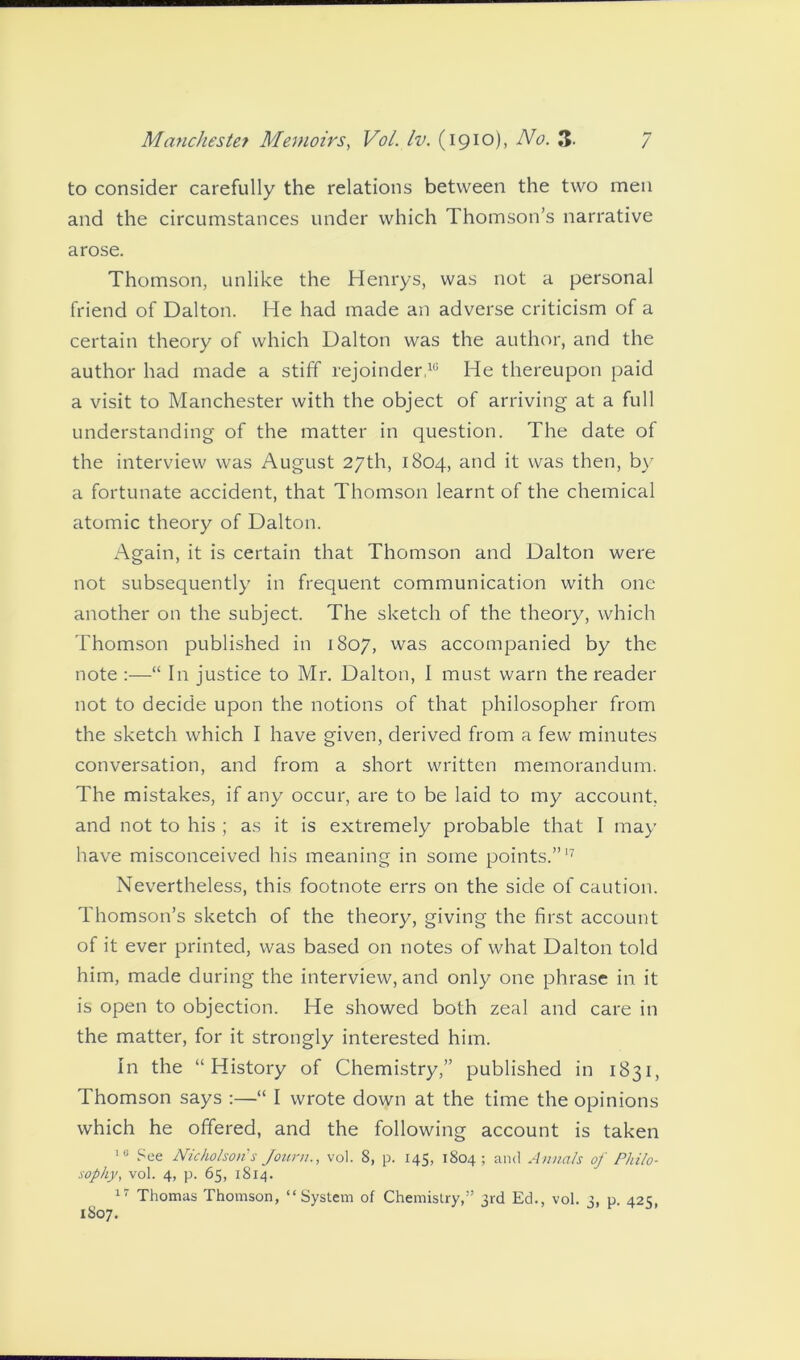 to consider carefully the relations between the two men and the circumstances under which Thomson’s narrative arose. Thomson, unlike the Henrys, was not a personal friend of Dalton. He had made an adverse criticism of a certain theory of which Dalton was the author, and the author had made a stiff rejoinder,10 He thereupon paid a visit to Manchester with the object of arriving at a full understanding of the matter in question. The date of the interview was August 27th, 1804, and it was then, by a fortunate accident, that Thomson learnt of the chemical atomic theory of Dalton. Again, it is certain that Thomson and Dalton were not subsequently in frequent communication with one another on the subject. The sketch of the theory, which Thomson published in 1807, was accompanied by the note :—“ In justice to Mr. Dalton, I must warn the reader not to decide upon the notions of that philosopher from the sketch which I have given, derived from a few minutes conversation, and from a short written memorandum. The mistakes, if any occur, are to be laid to my account, and not to his ; as it is extremely probable that I may have misconceived his meaning in some points.”17 Nevertheless, this footnote errs on the side of caution. Thomson’s sketch of the theory, giving the first account of it ever printed, was based on notes of what Dalton told him, made during the interview, and only one phrase in it is open to objection. He showed both zeal and care in the matter, for it strongly interested him. In the “History of Chemistry,” published in 1831, Thomson says :—“ I wrote down at the time the opinions which he offered, and the following account is taken 10 See Nicholsons Journ., vol. 8, p. 145, 1804 ; and Annals of Philo- sophy, vol. 4, p. 65, 1814. ^ 17 Thomas Thomson, “System of Chemistry,” 3rd Eel., vol. 3, p. 425,