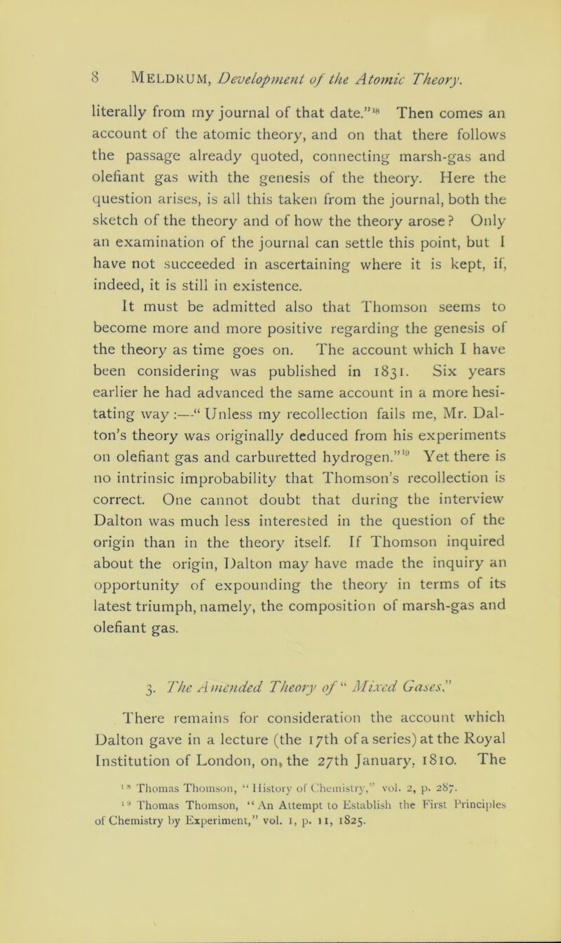 literally from my journal of that date.”18 Then comes an account of the atomic theory, and on that there follows the passage already quoted, connecting marsh-gas and olefiant gas with the genesis of the theory. Here the question arises, is all this taken from the journal, both the sketch of the theory and of how the theory arose? Only an examination of the journal can settle this point, but I have not succeeded in ascertaining where it is kept, if, indeed, it is still in existence. It must be admitted also that Thomson seems to become more and more positive regarding the genesis of the theory as time goes on. The account which I have been considering was published in 1831. Six years earlier he had advanced the same account in a more hesi- tating way:—“Unless my recollection fails me, Mr. Dal- ton’s theory was originally deduced from his experiments on olefiant gas and carburetted hydrogen.”11' Yet there is no intrinsic improbability that Thomson’s recollection is correct. One cannot doubt that during the interview Dalton was much less interested in the question of the origin than in the theory itself. If Thomson inquired about the origin, Dalton may have made the inquiry an opportunity of expounding the theory in terms of its latest triumph, namely, the composition of marsh-gas and olefiant gas. 3. The Amended Theory of “ Mixed Gases.” There remains for consideration the account which Dalton gave in a lecture (the 17th of a series) at the Royal Institution of London, on, the 27th January. 1810. The 151 Thomas Thomson, “ History of Chemistry,” vol. 2, p. 287. ia Thomas Thomson, “An Attempt to Establish the First Principles of Chemistry by Experiment,” vol. I, p. ji, 1825.