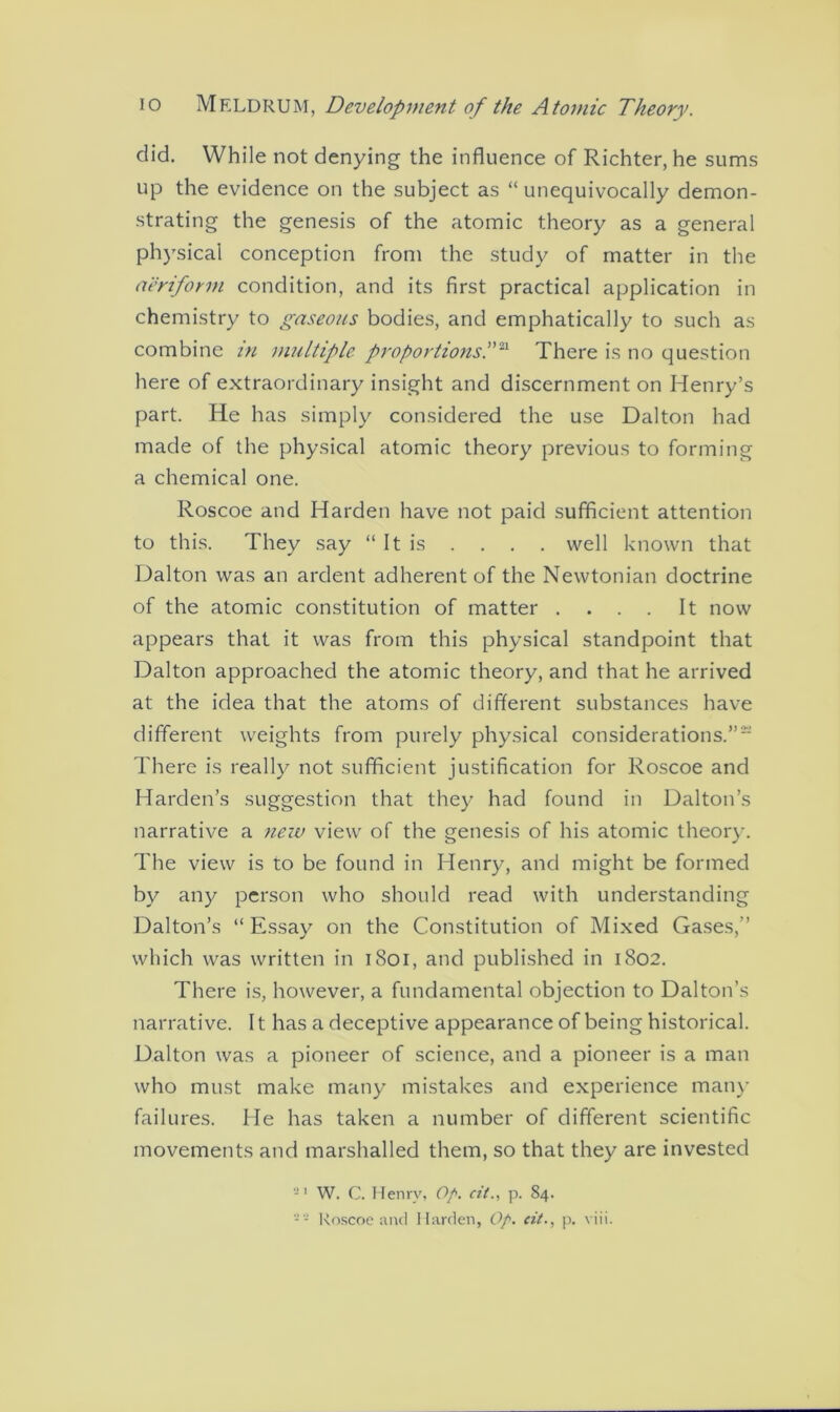 did. While not denying the influence of Richter, he sums up the evidence on the subject as “unequivocally demon- strating the genesis of the atomic theory as a general physical conception from the study of matter in the aeriform condition, and its first practical application in chemistry to gaseous bodies, and emphatically to such as combine in multiple proportions.”21 There is no question here of extraordinary insight and discernment on Henry’s part. He has simply considered the use Dalton had made of the physical atomic theory previous to forming a chemical one. Roscoe and Harden have not paid sufficient attention to this. They say “ It is . . . . well known that Dalton was an ardent adherent of the Newtonian doctrine of the atomic constitution of matter .... It now appears that it was from this physical standpoint that Dalton approached the atomic theory, and that he arrived at the idea that the atoms of different substances have different weights from purely physical considerations.” There is really not sufficient justification for Roscoe and Harden’s suggestion that they had found in Dalton’s narrative a new view of the genesis of his atomic theory. The view is to be found in Henry, and might be formed by any person who should read with understanding Dalton’s “ Essay on the Constitution of Mixed Gases,” which was written in 1801, and published in 1802. There is, however, a fundamental objection to Dalton’s narrative. It has a deceptive appearance of being historical. Dalton was a pioneer of science, and a pioneer is a man who must make many mistakes and experience many failures. He has taken a number of different scientific movements and marshalled them, so that they are invested 91 W. C. Henry, Op. cil., p. 84. - - Roscoe and Harden, Op. cit., p. viii.
