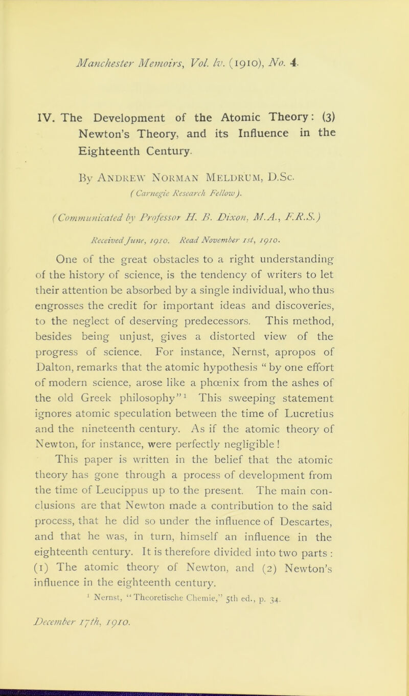 IV. The Development of the Atomic Theory: (3) Newton’s Theory, and its Influence in the Eighteenth Century. By Andrew Norman Meld rum, D.Sc. ( Carnegie Research Fellow). (Communicated by Professor H. B. Nixon. A/.A., P.P.S.) Received June, 1910. Read November ist, 1910. One of the great obstacles to a right understanding of the history of science, is the tendency of writers to let their attention be absorbed by a single individual, who thus engrosses the credit for important ideas and discoveries, to the neglect of deserving predecessors. This method, besides being unjust, gives a distorted view of the progress of science. For instance, Nernst, apropos of Dalton, remarks that the atomic hypothesis “ by one effort of modern science, arose like a phoenix from the ashes of the old Greek philosophy”1 This sweeping statement ignores atomic speculation between the time of Lucretius and the nineteenth century. As if the atomic theory of Newton, for instance, were perfectly negligible ! This paper is written in the belief that the atomic theory has gone through a process of development from the time of Leucippus up to the present. The main con- clusions are that Newton made a contribution to the said process, that he did so under the influence of Descartes, and that he was, in turn, himself an influence in the eighteenth century. It is therefore divided into two parts : (1) The atomic theory of Newton, and (2) Newton’s influence in the eighteenth century. J Nernst, “ Theoretische Chemie,” 5th ed., p. 34. December 17th, ipio.