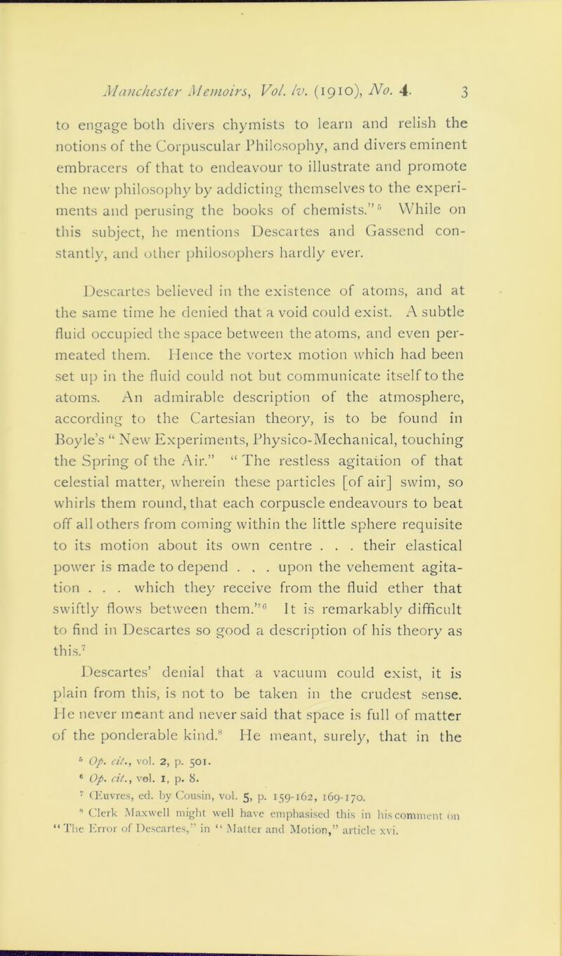 to engage both divers chymists to learn and relish the notions of the Corpuscular Philosophy, and divers eminent embracers of that to endeavour to illustrate and promote the new philosophy by addicting themselves to the experi- ments and perusing the books of chemists.”5 While on this subject, he mentions Descartes and Gassend con- stantly, and other philosophers hardly ever. Descartes believed in the existence of atoms, and at the same time he denied that a void could exist. A subtle fluid occupied the space between the atoms, and even per- meated them. Hence the vortex motion which had been set up in the fluid could not but communicate itself to the atoms. An admirable description of the atmosphere, according to the Cartesian theory, is to be found in Boyle’s “ New Experiments, Physico-Mechanical, touching the Spring of the Air.” “ The restless agitation of that celestial matter, wherein these particles [of air] swim, so whirls them round, that each corpuscle endeavours to beat off all others from coming within the little sphere requisite to its motion about its own centre . . . their elastical power is made to depend . . . upon the vehement agita- tion . . . which the}7 receive from the fluid ether that swiftly flows between them.”0 It is remarkably difficult to find in Descartes so good a description of his theory as this.7 Descartes’ denial that a vacuum could exist, it is plain from this, is not to be taken in the crudest sense. He never meant and never said that space is full of matter of the ponderable kind.8 He meant, surely, that in the 5 Op. cit., vol. 2, p. 501. * Op. cit., vol. 1, p. 8. 7 CEuvres, ed. by Cousin, vol. 5, p. 159-162, 169-170. * Clerk Maxwell might well have emphasised this in his comment on “ The Error of Descartes,” in “ Matter and Motion,” article xvi.