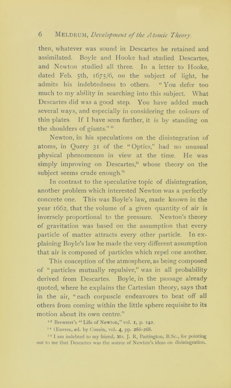 then, whatever was sound in Descartes he retained and assimilated. Boyle and Hooke had studied Descartes, and Newton studied all three. In a letter to Hooke, dated Feb. 5th, 1675/6, on the subject of light, he admits his indebtedness to others. “ You defer too much to my ability in searching into this subject. What Descartes did was a good step. You have added much several ways, and especially in considering the colours of thin plates. If I have seen further, it is by standing on the shoulders of giants.”1 Newton, in his speculations on the disintegration of atoms, in Query 31 of the “Optics,” had no unusual physical phenomenon in view at the time. He was simply improving on Descartes,11 whose theory on the subject seems crude enough.15 In contrast to the speculative topic of disintegration, another problem which interested Newton was a perfectly concrete one. This was Boyle’s law, made known in the year 1662, that the volume of a given quantity of air is inversely proportional to the pressure. Newton’s theory of gravitation was based on the assumption that every particle of matter attracts every other particle. In ex- plaining Boyle’s law he made the very different assumption that air is composed of particles which repel one another. This conception of the atmosphere, as being composed of “ particles mutually repulsive,” was in all probability derived from Descartes. Boyle, in the passage already quoted, where he explains the Cartesian theory, says that in the air, “each corpuscle endeavours to beat off all others from coming within the little sphere requisite to its motion about its own centre.” 18 Brewster’s “ Life of Newton,” vol. I, p. 142. 14 (Jiuvres, ed. by Cousin, vol. 4, pp. 266-268. 1 5 I am indebted to my friend, Mr. J. R. Partington, B.Sc., for pointing out to me that Descartes was the source of Newton’s ideas on disintegration.