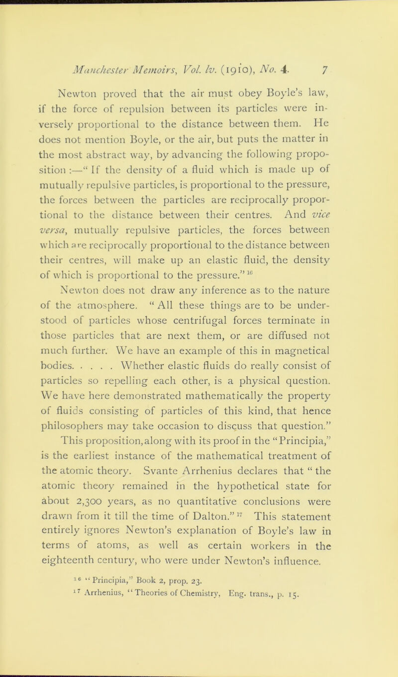 Newton proved that the air must obey Boyle’s law, if the force of repulsion between its particles were in- versely proportional to the distance between them. He does not mention Boyle, or the air, but puts the matter in the most abstract way, by advancing the following propo- sition :—“ If the density of a fluid which is made up of mutually repulsive particles, is proportional to the pressure, the forces between the particles are reciprocally propor- tional to the distance between their centres. And vice versa, mutually repulsive particles, the forces between which are reciprocally proportional to the distance between their centres, will make up an elastic fluid, the density of which is proportional to the pressure.”16 Newton does not draw any inference as to the nature of the atmosphere. “ All these things are to be under- stood of particles whose centrifugal forces terminate in those particles that are next them, or are diffused not much further. We have an example of this in magnetical bodies Whether elastic fluids do really consist of particles so repelling each other, is a physical question. We have here demonstrated mathematically the property of fluids consisting of particles of this kind, that hence philosophers may take occasion to discuss that question.” This proposition, along with its proof in the “Principia,” is the earliest instance of the mathematical treatment of the atomic theory. Svante Arrhenius declares that “ the atomic theory remained in the hypothetical state for about 2,300 years, as no quantitative conclusions were drawn from it till the time of Dalton.”17 This statement entirely ignores Newton’s explanation of Boyle’s law in terms of atoms, as well as certain workers in the eighteenth century, who were under Newton’s influence. to “Principia,” Book 2, prop. 23. 17 Arrhenius, “ Theories of Chemistry, Eng. trans., p. 15.
