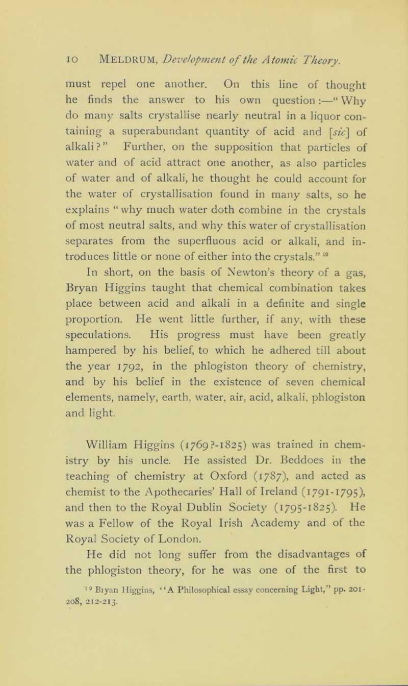 must repel one another. On this line of thought he finds the answer to his own question :—“ Why do many salts crystallise nearly neutral in a liquor con- taining a superabundant quantity of acid and [sic] of alkali?” Further, on the supposition that particles of water and of acid attract one another, as also particles of water and of alkali, he thought he could account for the water of crystallisation found in many salts, so he explains “ why much water doth combine in the crystals of most neutral salts, and why this water of crystallisation separates from the superfluous acid or alkali, and in- troduces little or none of either into the crystals.” 19 In short, on the basis of Newton’s theory of a gas, Bryan Higgins taught that chemical combination takes place between acid and alkali in a definite and single proportion. He went little further, if any, with these speculations. His progress must have been greatly hampered by his belief, to which he adhered till about the year 1792, in the phlogiston theory of chemistry, and by his belief in the existence of seven chemical elements, namely, earth, water, air, acid, alkali, phlogiston and light. William Higgins (1769?-1825) was trained in chem- istry by his uncle. He assisted Dr. Beddoes in the teaching of chemistry at Oxford (1787), and acted as chemist to the Apothecaries’ Hall of Ireland (1791 -1795), and then to the Royal Dublin Society (1795-1825). He was a Fellow of the Royal Irish Academy and of the Royal Society of London. He did not long suffer from the disadvantages of the phlogiston theory, for he was one of the first to 10 Biyan Higgins, “A Philosophical essay concerning Light,” pp. 201- 208, 212-213.