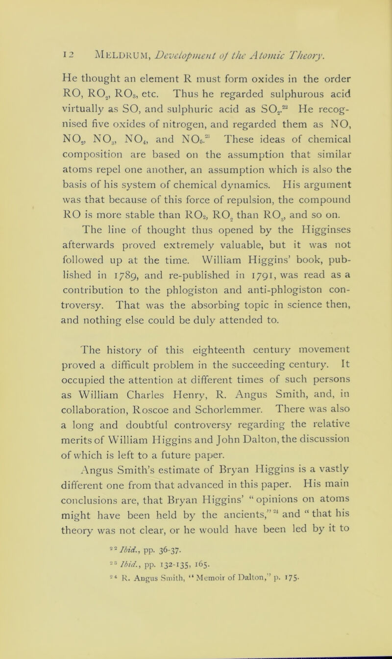 He thought an element R must form oxides in the order RO, RO„, ROs, etc. Thus he regarded sulphurous acid virtually as SO, and sulphuric acid as SO„.2a He recog- nised five oxides of nitrogen, and regarded them as NO, NO„, NO.,, N04, and NO&. These ideas of chemical composition are based on the assumption that similar atoms repel one another, an assumption which is also the basis of his system of chemical dynamics. His argument was that because of this force of repulsion, the compound RO is more stable than RO2, RO„ than ROg, and so on. The line of thought thus opened by the Higginses afterwards proved extremely valuable, but it was not followed up at the time. William Higgins’ book, pub- lished in 1789, and re-published in 1791, was read as a contribution to the phlogiston and anti-phlogiston con- troversy. That was the absorbing topic in science then, and nothing else could be duly attended to. The history of this eighteenth century movement proved a difficult problem in the succeeding century. It occupied the attention at different times of such persons as William Charles Henry, R. Angus Smith, and, in collaboration, Roscoe and Schorlemmer. There was also a long and doubtful controversy regarding the relative merits of William Higgins and John Dalton, the discussion of which is left to a future paper. Angus Smith’s estimate of Bryan Higgins is a vastly different one from that advanced in this paper. His main conclusions are, that Bryan Higgins’ “opinions on atoms might have been held by the ancients,”'' and “ that his theory was not clear, or he would have been led by it to 2 2 Ibid., pp. 36-37. 23 Ibid., pp. 132-135, 165. 24 R. Angus Smith, “ Memoir of Dalton, ’ p. 175-