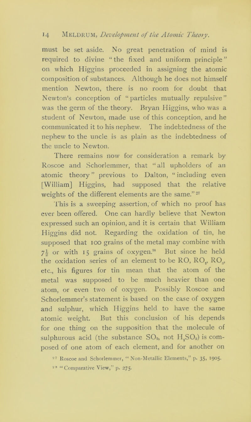 must be set aside. No great penetration of mind is required to divine “the fixed and uniform principle” on which Higgins proceeded in assigning the atomic composition of substances. Although he does not himself mention Newton, there is no room for doubt that Newton’s conception of “particles mutually repulsive” was the germ of the theory. Bryan Higgins, who was a student of Newton, made use of this conception, and he communicated it to his nephew. The indebtedness of the nephew to the uncle is as plain as the indebtedness of the uncle to Newton. There remains now for consideration a remark by Roscoe and Schorlemmer, that “all upholders of an atomic theory” previous to Dalton, “including even [William] Higgins, had supposed that the relative weights of the different elements are the same.”27 This is a sweeping assertion, of which no proof has ever been offered. One can hardly believe that Newton expressed such an opinion, and it is certain that William Higgins did not. Regarding the oxidation of tin, he supposed that ioo grains of the metal may combine with yh or with 15 grains of oxygen.29 But since he held the oxidation series of an element to be RO, RO., ROa, etc., his figures for tin mean that the atom of the metal was supposed to be much heavier than one atom, or even two of oxygen. Possibly Roscoe and Schorlemmer’s statement is based on the case of oxygen and sulphur, which Higgins held to have the same atomic weight. But this conclusion of his depends for one thing on the supposition that the molecule of sulphurous acid (the substance SO2, not H2S03) is com- posed of one atom of each element, and for another on 27 Roscoe and Schorlemmer, “ Non-Metallic Elements,” p. 35, 1905. 2S “Comparative View,” p. 275.