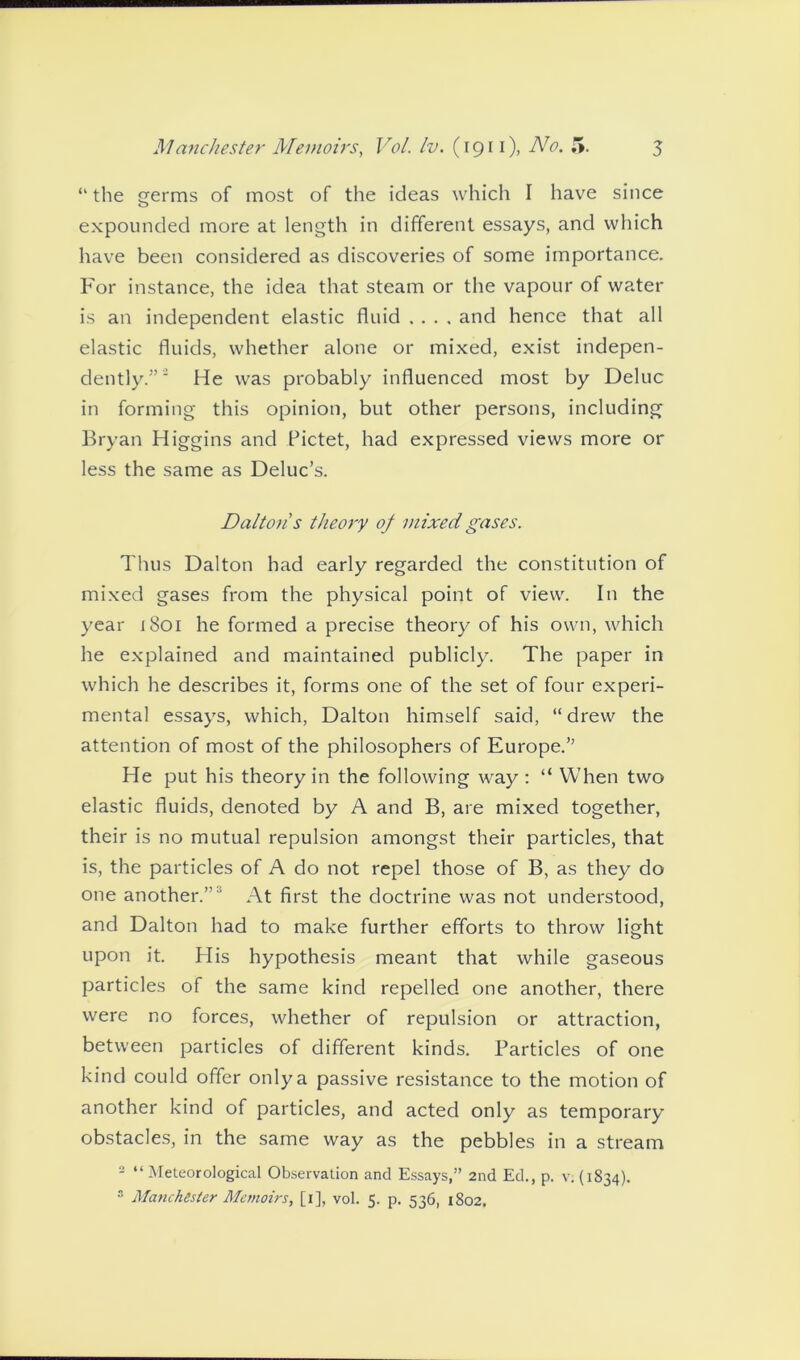 “ the germs of most of the ideas which I have since expounded more at length in different essays, and which have been considered as discoveries of some importance. For instance, the idea that steam or the vapour of water is an independent elastic fluid .... and hence that all elastic fluids, whether alone or mixed, exist indepen- dently.” ' He was probably influenced most by Deluc in forming this opinion, but other persons, including Bryan Higgins and Pictet, had expressed views more or less the same as Deluc’s. Dalton s theory of mixed gases. Thus Dalton had early regarded the constitution of mixed gases from the physical point of view. In the year 1801 he formed a precise theory of his own, which he explained and maintained publicly. The paper in which he describes it, forms one of the set of four experi- mental essays, which, Dalton himself said, “ drew the attention of most of the philosophers of Europe.” He put his theory in the following way : “ When two elastic fluids, denoted by A and B, are mixed together, their is no mutual repulsion amongst their particles, that is, the particles of A do not repel those of B, as they do one another.” ' At first the doctrine was not understood, and Dalton had to make further efforts to throw light upon it. His hypothesis meant that while gaseous particles of the same kind repelled one another, there were no forces, whether of repulsion or attraction, between particles of different kinds. Particles of one kind could offer only a passive resistance to the motion of another kind of particles, and acted only as temporary obstacles, in the same way as the pebbles in a stream 2 “ Meteorological Observation and Essays,” 2nd Ed., p. v. (1834). 3 Manchester Memoirs, [1], vol. 5. p. 536, 1802.