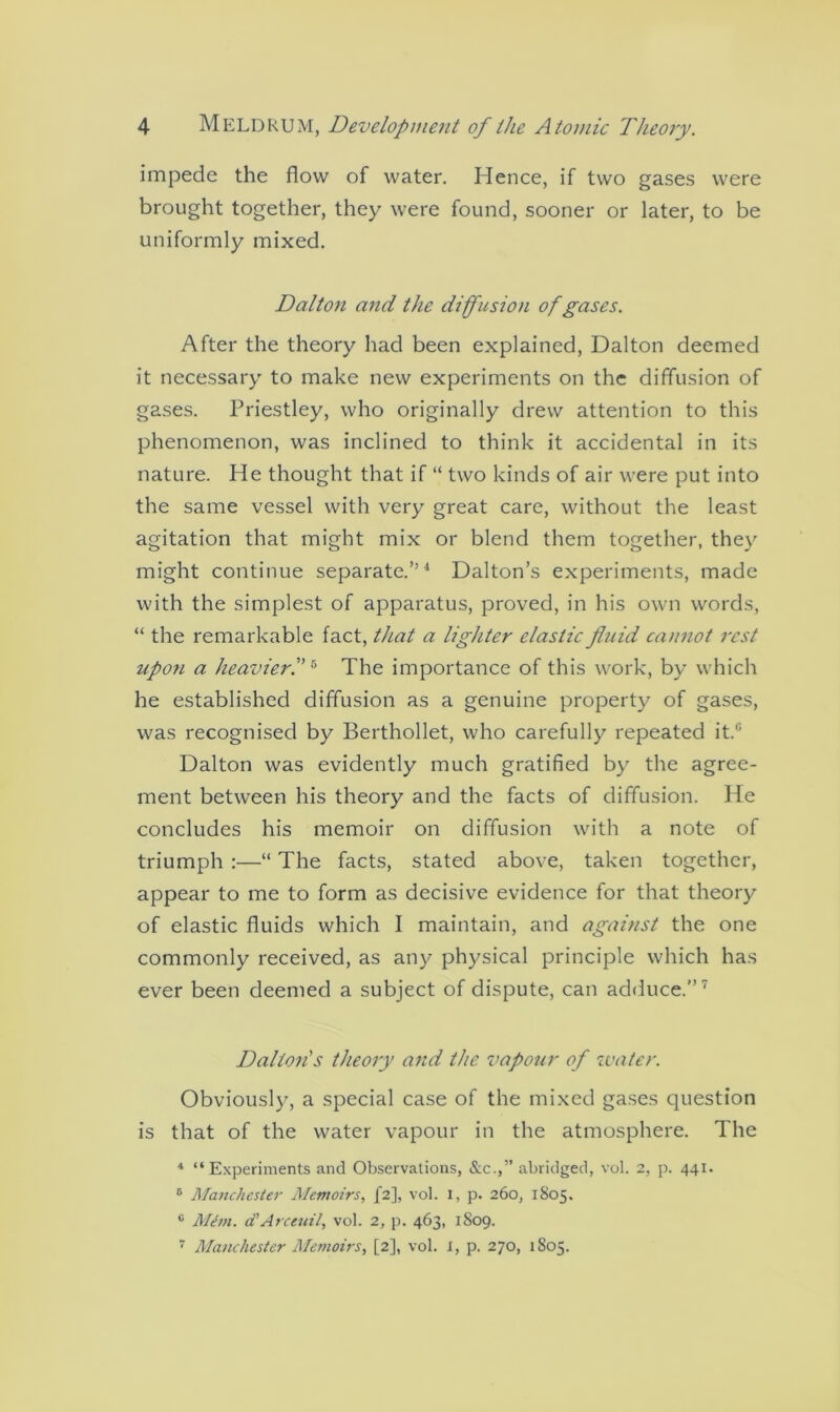 impede the flow of water. Hence, if two gases were brought together, they were found, sooner or later, to be uniformly mixed. Dalton and the diffusion of gases. After the theory had been explained, Dalton deemed it necessary to make new experiments on the diffusion of gases. Priestley, who originally drew attention to this phenomenon, was inclined to think it accidental in its nature. He thought that if “ two kinds of air were put into the same vessel with very great care, without the least agitation that might mix or blend them together, they might continue separate.”4 Dalton’s experiments, made with the simplest of apparatus, proved, in his own words, “ the remarkable fact, that a lighter elastic fluid cannot rest upon a heavier.5 The importance of this work, by which he established diffusion as a genuine property of gases, was recognised by Berthollet, who carefully repeated it.,: Dalton was evidently much gratified by the agree- ment between his theory and the facts of diffusion. He concludes his memoir on diffusion with a note of triumph :—“ The facts, stated above, taken together, appear to me to form as decisive evidence for that theory of elastic fluids which 1 maintain, and against the one commonly received, as any physical principle which has ever been deemed a subject of dispute, can adduce.”7 Dalton's theory and the vapour of water. Obviously, a special case of the mixed gases question is that of the water vapour in the atmosphere. The 4 “Experiments and Observations, &c.,” abridged, vol. 2, p. 441. 6 Manchester Memoirs, j'2], vol. 1, p. 260, 1805. 0 Mem. d’Arceuil, vol. 2, p. 463, 1S09.