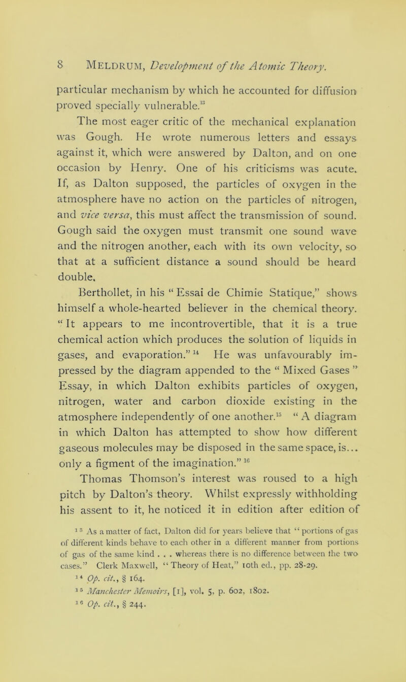 particular mechanism by which he accounted for diffusion proved specially vulnerable.1 The most eager critic of the mechanical explanation was Gough. He wrote numerous letters and essays against it, which were answered by Dalton, and on one occasion by Henry. One of his criticisms was acute. If, as Dalton supposed, the particles of oxygen in the atmosphere have no action on the particles of nitrogen, and vice versa, this must affect the transmission of sound. Gough said the oxygen must transmit one sound wave and the nitrogen another, each with its own velocity, so that at a sufficient distance a sound should be heard double. Berthollet, in his “ Essai de Chimie Statique,” shows himself a whole-hearted believer in the chemical theory. “ It appears to me incontrovertible, that it is a true chemical action which produces the solution of liquids in gases, and evaporation.”11 He was unfavourably im- pressed by the diagram appended to the “ Mixed Gases ” Essay, in which Dalton exhibits particles of oxygen, nitrogen, water and carbon dioxide existing in the atmosphere independently of one another.15 “ A diagram in which Dalton has attempted to show how different gaseous molecules may be disposed in the same space, is... only a figment of the imagination.” 10 Thomas Thomson’s interest was roused to a high pitch by Dalton’s theory. Whilst expressly withholding his assent to it, he noticed it in edition after edition of 1 3 As a matter of fact, Dalton did for years believe that “ portions of gas of different kinds behave to each other in a different manner from portions of gas of the same kind . . . whereas there is no difference between the two cases.” Clerk Maxwell, “ Theory of Heat,” loth ed., pp. 28-29. 14 Op. cit., § 164. 15 Manchester Memoirs, [i], vol. 5- P- 602, 1802. 10 Op. cit., § 244.