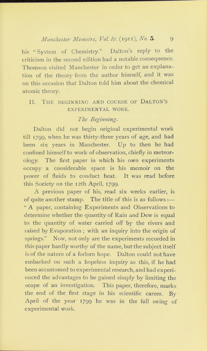 his “ System of Chemistry.” Dalton’s reply to the criticism in the second edition had a notable consequence. Thomson visited Manchester in order to get an explana- tion of the theory from the author himself, and it was on this occasion that Dalton told him about the chemical atomic theory. II. Ti-ie beginning and course of Dalton’s EXPERIMENTAL WORK. The Beginning. Dalton did not begin original experimental work till 1799, when he was thirty-three years of age, and had been six years in Manchester. Up to then he had confined himself to work of observation, chiefly in meteor- ology. The first paper in which his own experiments occupy a considerable space is his memoir on the power of fluids to conduct heat. It was read before this Society on the 12th April, 1799. A previous paper of his, read six weeks earlier, is of quite another stamp. The title of this is as follows :— “ A paper, containing Experiments and Observations to determine whether the quantity of Rain and Dew is equal to the quantity of water carried off by the rivers and raised by Evaporation ; with an inquiry into the origin of springs.” Now, not only are the experiments recorded in this paper hardly worthy of the name, but the subject itself is of the nature of a forlorn hope. Dalton could not have embarked on such a hopeless inquiry as this, if he had been accustomed to experimental research, and had experi- enced the advantages to be gained simply by limiting the scope of an investigation. This paper, therefore, marks the end of the first stage in his scientific career. By- April of the year 1799 he was in the full swing of experimental work.