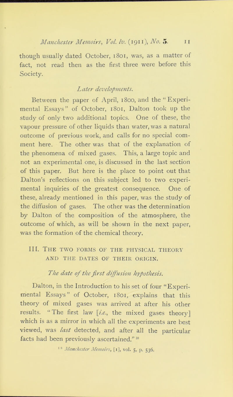 though usually dated October, 1801, was, as a matter of fact, not read then as the first three were before this Society. Later developments. Between the paper of April, 1800, and the “ Experi- mental Essays” of October, 1801, Dalton took up the study of only two additional topics. One of these, the vapour pressure of other liquids than water, was a natural outcome of previous work, and calls for no special com- ment here. The other was that of the explanation of the phenomena of mixed gases. This, a large topic and not an experimental one, is discussed in the last section of this paper. But here is the place to point out that Dalton’s reflections on this subject led to two experi- mental inquiries of the greatest consequence. One of these, already mentioned in this paper, was the study of the diffusion of gases. The other was the determination by Dalton of the composition of the atmosphere, the outcome of which, as will be shown in the next paper, was the formation of the chemical theory. III. The two forms of the physical theory AND THE DATES OF THEIR ORIGIN. The date of the first diffusion hypothesis. Dalton, in the Introduction to his set of four “Experi- mental Essays” of October, 1801, explains that this theory of mixed gases was arrived at after his other results. “The first law \i.e., the mixed gases theory] which is as a mirror in which all the experiments are best viewed, was last detected, and after all the particular facts had been previously ascertained.”18