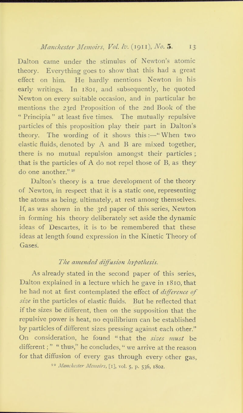 Dalton came under the stimulus of Newton’s atomic theory. Everything goes to show that this had a great effect on him. He hardly mentions Newton in his early writings. In 1801, and subsequently, he quoted Newton on every suitable occasion, and in particular he mentions the 23rd Proposition of the 2nd Book of the “ Principia ” at least five times. The mutually repulsive particles of this proposition play their part in Dalton’s theory. The wording of it shows this :—“ When two elastic fluids, denoted by A and B are mixed together, there is no mutual repulsion amongst their particles that is the particles of A do not repel those of B, as they do one another.” 20 Dalton’s theory is a true development of the theory of Newton, in respect that it is a static one, representing the atoms as being, ultimately, at rest among themselves. If, as was shown in the 3rd paper of this series, Newton in forming his theory deliberately set aside the dynamic ideas of Descartes, it is to be remembered that these ideas at length found expression in the Kinetic Theory of Gases. The amended diffusion hypothesis. As already stated in the second paper of this series, Dalton explained in a lecture which he gave in 1810, that he had not at first contemplated the effect of differetice of size in the particles of elastic fluids. But he reflected that if the sizes be different, then on the supposition that the repulsive power is heat, no equilibrium can be established by particles of different sizes pressing against each other.” On consideration, he found “ that the sizes must be different; ” “ thus,” he concludes, “ we arrive at the reason for that diffusion of every gas through every other gas,. 20 Manchester Memoirs, [i], vol. 5, p. 536, 1802.