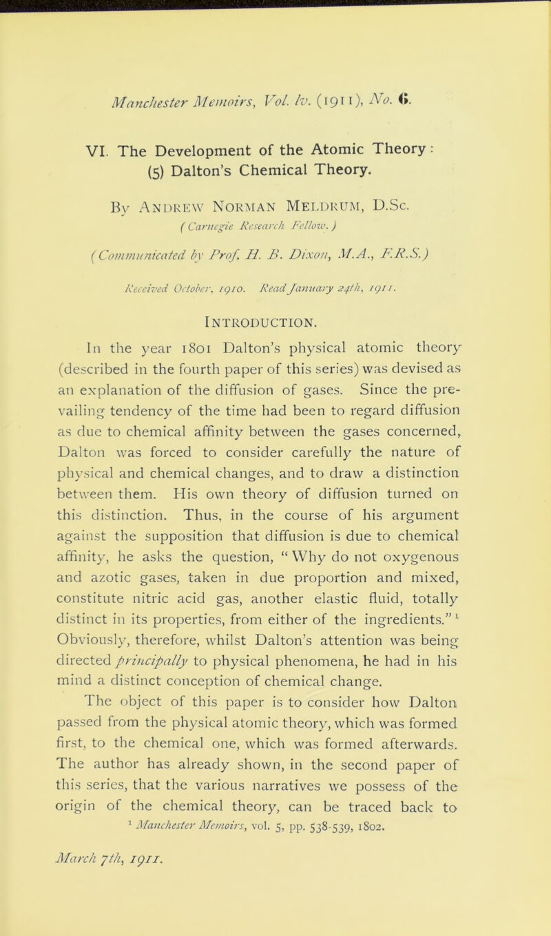 VI. The Development of the Atomic Theory: (5) Dalton’s Chemical Theory. By Andrew Norman Meldrum, D.Sc. ( Carnegie Research Fellow.) (Communicated by Prof. H. B. Dixon, M.A., P.P.S.) Received October, igio. Read January 24th, iqu. Introduction. In the year 1801 Dalton’s physical atomic theory (described in the fourth paper of this series) was devised as an explanation of the diffusion of gases. Since the pre- vailing tendency of the time had been to regard diffusion as due to chemical affinity between the gases concerned, Dalton was forced to consider carefully the nature of physical and chemical changes, and to draw a distinction between them. His own theory of diffusion turned on this distinction. Thus, in the course of his argument against the supposition that diffusion is due to chemical affinity, he asks the question, “ Why do not oxygenous and azotic gases, taken in clue proportion and mixed, constitute nitric acid gas, another elastic fluid, totally distinct in its properties, from either of the ingredients.”1 Obviously, therefore, whilst Dalton’s attention was being directed principally to physical phenomena, he had in his mind a distinct conception of chemical change. The object of this paper is to consider how Dalton passed from the physical atomic theory, which was formed first, to the chemical one, which was formed afterwards. The author has already shown, in the second paper of this series, that the various narratives we possess of the origin of the chemical theory, can be traced back to 1 Manchester Memoirs, vol. 5, pp. 538-539, 1802. March y/h, ign.