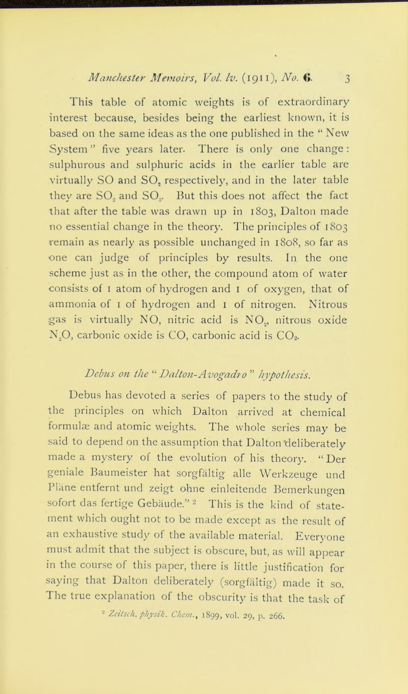 This table of atomic weights is of extraordinary interest because, besides being the earliest known, it is based on the same ideas as the one published in the “ New System1’ five years later. There is only one change: sulphurous and sulphuric acids in the earlier table are virtually SO and SO, respectively, and in the later table they are SO, and SO., But this does not affect the fact that after the table was drawn up in 1803, Dalton made no essential change in the theory. The principles of 1803 remain as nearly as possible unchanged in 1808, so far as ■one can judge of principles by results. In the one scheme just as in the other, the compound atom of water consists of 1 atom of hydrogen and 1 of oxygen, that of ammonia of 1 of hydrogen and 1 of nitrogen. Nitrous gas is virtually NO, nitric acid is NO,, nitrous oxide N,0, carbonic oxide is CO, carbonic acid is C02. Debus on the “ Dalton-Avogadro ” hypothesis. Debus has devoted a series of papers to the study of the principles on which Dalton arrived at chemical formulae and atomic weights. The whole series may be said to depend on the assumption that Dalton deliberately made a mystery of the evolution of his theory. “ Der geniale Baumeister hat sorgfaltig alle Werkzeuge und Plane entfernt und zeigt ohne einleitende Bemerkungen sofort das fertige Gebaude.” 2 This is the kind of state- ment which ought not to be made except as the result of an exhaustive study of the available material. Everyone must admit that the subject is obscure, but, as will appear in the course of this paper, there is little justification for saying that Dalton deliberately (sorgfaltig) made it so. The true explanation of the obscurity is that the task of 2 Zeitsch. physik. Chem., 1S99, vol. 29, p. 266.