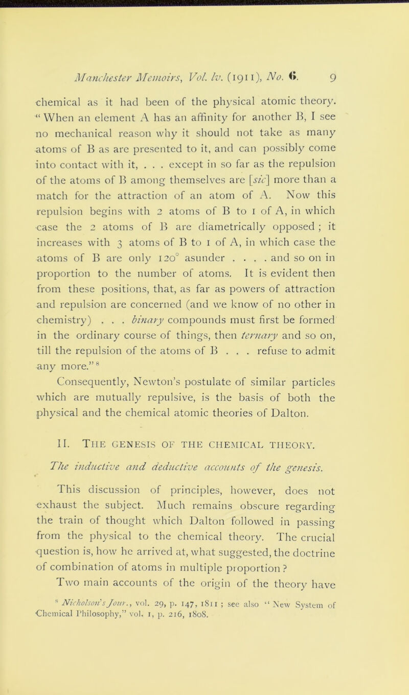 chemical as it had been of the physical atomic theory. “ When an element A has an affinity for another B, I see no mechanical reason why it should not take as many atoms of B as are presented to it, and can possibly come into contact with it, . . . except in so far as the repulsion of the atoms of B among themselves are \sic\ more than a match for the attraction of an atom of A. Now this repulsion begins with 2 atoms of B to 1 of A, in which ■case the 2 atoms of B are diametrically opposed ; it increases with 3 atoms of B to 1 of A, in which case the atoms of B are only 120° asunder .... and so on in proportion to the number of atoms. It is evident then from these positions, that, as far as powers of attraction and repulsion are concerned (and we know of no other in chemistry) . . . binary compounds must first be formed in the ordinary course of things, then ternary and so on, till the repulsion of the atoms of B . . . refuse to admit any more.”8 Consequently, Newton’s postulate of similar particles which are mutually repulsive, is the basis of both the physical and the chemical atomic theories of Dalton. II. The genesis of the chemical theory. The inductive and deductive accounts of the genesis. This discussion of principles, however, does not exhaust the subject. Much remains obscure regarding the train of thought which Dalton followed in passing from the physical to the chemical theory. The crucial question is, how he arrived at, what suggested, the doctrine of combination of atoms in multiple proportion? Two main accounts of the origin of the theory have s Nicholson'’sJour., vol. 29, p. 147, 1S11 ; see also “ New System of Chemical I’hilosophy,” vol. 1, p. 216, 180S.