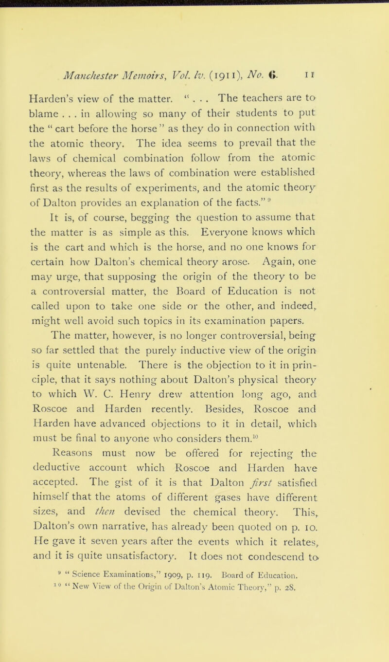 Harden’s view of the matter. “ . . . The teachers are to blame ... in allowing so many of their students to put the “cart before the horse” as they do in connection with the atomic theory. The idea seems to prevail that the laws of chemical combination follow from the atomic theory, whereas the laws of combination were established first as the results of experiments, and the atomic theory of Dalton provides an explanation of the facts.” It is, of course, begging the question to assume that the matter is as simple as this. Everyone knows which is the cart and which is the horse, and no one knows for certain how Dalton’s chemical theory arose. Again, one may urge, that supposing the origin of the theory to be a controversial matter, the Board of Education is not called upon to take one side or the other, and indeed, might well avoid such topics in its examination papers. The matter, however, is no longer controversial, being so far settled that the purely inductive view of the origin is quite untenable. There is the objection to it in prin- ciple, that it says nothing about Dalton’s physical theory to which W. C. Henry drew attention long ago, ancl Roscoe and Harden recently. Besides, Roscoe and Harden have advanced objections to it in detail, which must be final to anyone who considers them.10 Reasons must now be offered for rejecting the deductive account which Roscoe and Harden have accepted. The gist of it is that Dalton first satisfied himself that the atoms of different gases have different sizes, and then devised the chemical theory. This, Dalton’s own narrative, has already been quoted on p. 10. He gave it seven years after the events which it relates, and it is quite unsatisfactory. It does not condescend to ,J “ Science Examinations,” 1909, p. 119. Board of Education.