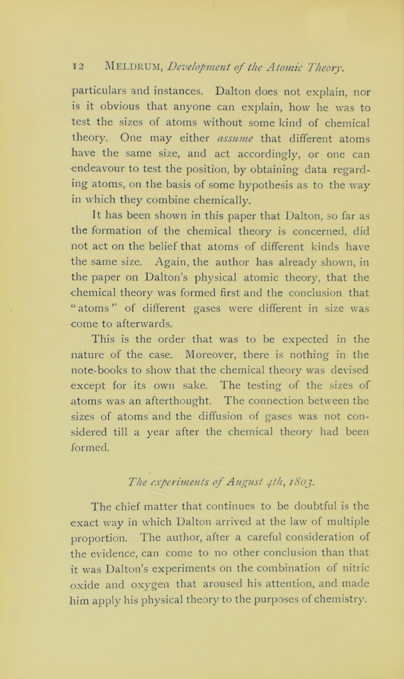 particulars and instances. Dalton does not explain, nor is it obvious that anyone can explain, how he was to test the sizes of atoms without some kind of chemical theory. One may either assume that different atoms have the same size, and act accordingly, or one can •endeavour to test the position, by obtaining data regard- ing atoms, on the basis of some hypothesis as to the way in which they combine chemically. It has been shown in this paper that Dalton, so far as the formation of the chemical theory is concerned, did not act on the belief that atoms of different kinds have the same size. Again, the author has already shown, in the paper on Dalton’s physical atomic theory, that the chemical theory was formed first and the conclusion that “atoms” of different gases were different in size was come to afterwards. This is the order that was to be expected in the nature of the case. Moreover, there is nothing in the note-books to show that the chemical theory was devised except for its own sake. The testing of the sizes of atoms was an afterthought. The connection between the sizes of atoms and the diffusion of gases was not con- sidered till a year after the chemical theory had been formed. The experiments of August fh, i8oj. The chief matter that continues to be doubtful is the exact way in which Dalton arrived at the law of multiple proportion. The author, after a careful consideration of the evidence, can come to no other conclusion than that it was Dalton’s experiments on the combination of nitric oxide and oxygen that aroused his attention, and made him apply his physical theory to the purposes of chemistry.