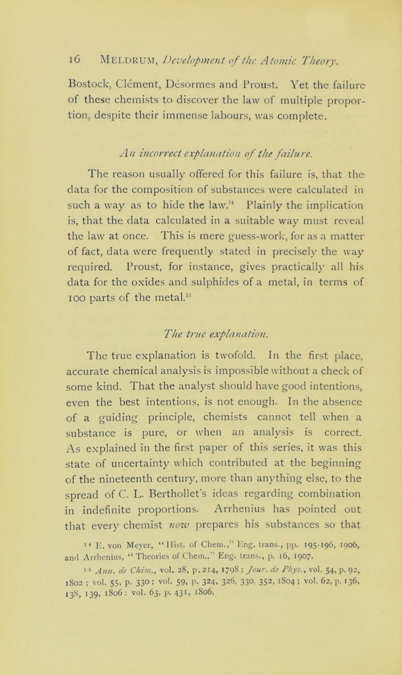 Bostock, Clement, Desormes and Proust. Yet the failure of these chemists to discover the law of multiple propor- tion, despite their immense labours, was complete. An incorrect explanation of the failure. The reason usually offered for this failure is, that the data for the composition of substances were calculated in such a way as to hide the law.11 Plainly the implication is, that the data calculated in a suitable way must reveal the law at once. This is mere guess-work, for as a matter of fact, data were frequently stated in precisely the way required. Proust, for instance, gives practically all his data for the oxides and sulphides of a metal, in terms of ioo parts of the metal.13 The true explanation. The true explanation is twofold. In the first place, accurate chemical analysis is impossible without a check of some kind. That the analyst should have good intentions, even the best intentions, is not enough. In the absence of a guiding principle, chemists cannot tell when a substance is pure, or when an analysis is correct. As explained in the first paper of this series, it was this state of uncertainty which contributed at the beginning of the nineteenth century, more than anything else, to the spread of C. L. Berthollet’s ideas regarding combination in indefinite proportions. Arrhenius has pointed out that every chemist notv prepares his substances so that 14 E. von Meyer, “ Hist, of Chem., Eng. trans., pp. 195-196, 1906, and Arrhenius, “ Theories of Chem.,v Eng. trans., p. 16, 1907. 15 Ann. de Chim., vol. 28, p, 214, 179S ; Jour, de Ft/ys., vol. 54, p. 92* 1802 ; vol. 55, p. 33°: vol. 59, P- 324, 326, 330, 352, 1804; vol. 62, p. 136, 13S, 139, 1806 : vol. 63, p. 431, 1806.