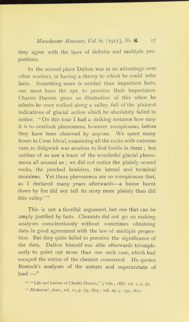 they agree with the laws of definite and multiple pro- portions. In the second place Dalton was at an advantage over other workers, in having a theory to which he could refer facts. Something more is needed than important facts, one must have the eye to perceive their importance. Charles Darwin gives an illustration of this when he admits he once walked along a valley, full of the plainest indications of glacial action which he absolutely failed to notice. “ On this tour I had a striking instance how easy it is to overlook phenomena, however conspicuous, before they have been observed by anyone. We spent many hours in Cwm Idwal, examining all the rocks with extreme care, as Sidgwick was anxious to find fossils in them ; but neither of us saw a trace of the wonderful glacial pheno- mena all around us ; we did not notice the plainly scored rocks, the perched boulders, the lateral and terminal moraines. Yet these phenomena are so conspicuous that, as I declared many years afterwards—a house burnt down by fire did not tell its story more plainly than did this valley.”16 This is not a fanciful argument, but one that can be amply justified by facts. Chemists did not go on making analyses conscientiously without sometimes obtaining data in good agreement with the law of multiple propor- tion. But they quite failed to perceive the significance of the data. Dalton himself was able afterwards triumph- antly to point out more than one such case, which had escaped the notice of the chemist concerned. He quotes Bostock’s analyses of the acetate and superacetate of lead :—17 1U “Life and Letters of Charles Darwin,” 3 vols., 1887, vol. 1, p. 57.