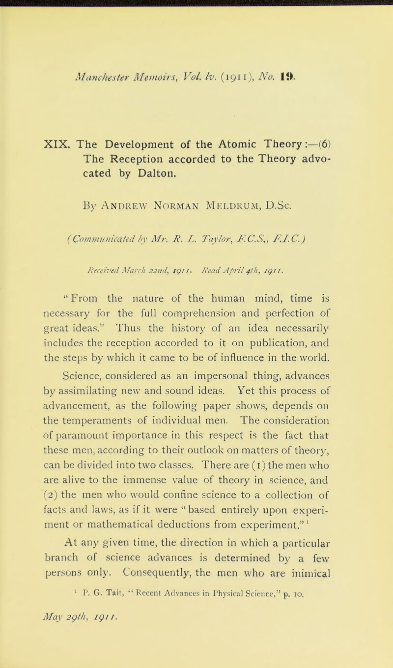 XIX. The Development of the Atomic Theory:—(6) The Reception accorded to the Theory advo- cated by Dalton. By Andrew Norman Mkldrum, D.Sc. (Communicated by Mr. R. L. Taylor, F.C.S., F.I.C.) Received March 22nd, iqu. Read April 4th, iqri. “From the nature of the human mind, time is necessary for the full comprehension and perfection of great ideas.” Thus the history of an idea necessarily includes the reception accorded to it on publication, and the steps by which it came to be of influence in the world. Science, considered as an impersonal thing, advances by assimilating new and sound ideas. Vet this process of advancement, as the following paper shows, depends on the temperaments of individual men. The consideration of paramount importance in this respect is the fact that these men, according to their outlook on matters of theory, can be divided into two classes. There are (1) the men who are alive to the immense value of theory in science, and (2) the men who would confine science to a collection of facts and laws, as if it were “based entirely upon experi- ment or mathematical deductions from experiment.”1 At any given time, the direction in which a particular branch of science advances is determined by a few persons only. Consequently, the men who are inimical 1 P. G. Tait, “ Recent Advances in Physical Science,” p. 10, May 29/h, iqu.