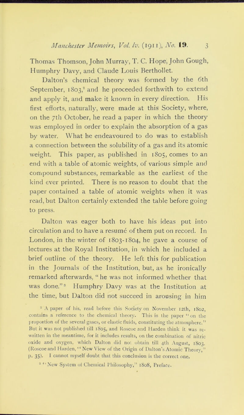 Thomas Thomson, John Murray, T. C. Hope, John Gough, Humphry Davy, and Claude Louis Berthollet. Dalton’s chemical theory was formed by the 6th September, 1803,2 and he proceeded forthwith to extend and apply it, and make it known in every direction. His first efforts, naturally, were made at this Society, where, on the 7th October, he read a paper in which the theory was employed in order to explain the absorption of a gas by water. What he endeavoured to do was to establish a connection between the solubility of a gas and its atomic weight. This paper, as published in 1805, comes to an end with a table of atomic weights, of various simple and compound substances, remarkable as the earliest of the kind ever printed. There is no reason to doubt that the paper contained a table of atomic weights when it was read, but Dalton certainly extended the table before going to press. Dalton was eager both to have his ideas put into circulation and to have a resume of them put on record. In London, in the winter of 1803-1804, he gave a course of lectures at the Royal Institution, in which he included a brief outline of the theory. He left this for publication in the Journals of the Institution, but, as he ironically remarked afterwards, “he was not informed whether that was done.”3 Humphry Davy was at the Institution at the time, but Dalton did not succeed in arousing in him - A paper of his, read before this Society on November 12th, 1S02, contains a reference to the chemical theory. This is the paper “on the proportion of the several gases, or elastic fluids, constituting the atmosphere.” But it was not published till 1805, and Roscoe and Harden think it was re- written in the meantime, for it includes results, on the combination of nitric oxide and oxygen, which Dalton did not obtain till 4th August, 1803. (Roscoe and Harden, “ New View of the Origin of Dalton's Atomic Theorv,” p. 35). I cannot myself doubt that this conclusion is the correct one.