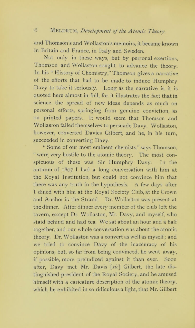 and Thomson’s and Wollaston’s memoirs, it became known in Britain and France, in Italy and Sweden. Not only in these ways, but by personal exertions, Thomson and Wollaston sought to advance the theory. In his “ History of Chemistry,” Thomson gives a narrative of the efforts that had to be made to induce Humphry Davy to take it seriously. Long as the narrative is, it is quoted here almost in full, for it illustrates the fact that in science the spread of new ideas depends as much on personal efforts, springing from genuine conviction, as on printed papers. It would seem that Thomson and Wollaston failed themselves to persuade Davy. Wollaston, however, converted Davies Gilbert, and he, in his turn, succeeded in converting Davy. “ Some of our most eminent chemists,” says Thomson, “ were very hostile to the atomic theory. The most con- spicuous of these was Sir Humphry Davy. In the autumn of 1807 I had a long conversation with him at the Royal Institution, but could not convince him that there was any truth in the hypothesis. A few days after l dined with him at the Royal Society Club, at the Crown and Anchor in the Strand. Dr. Wollaston was present at the dinner. After dinner every member of the club left the tavern, except Dr. Wollaston, Mr. Davy, and myself, who staid behind and had tea. We sat about an hour and a half together, and our whole conversation was about the atomic theory. Dr. Wollaston was a convert as well as myself; and we tried to convince Davy of the inaccuracy of his opinions, but, so far from being convinced, he went away, if possible, more prejudiced against it than ever. Soon after, Davy met Mr. Davis \sic\ Gilbert, the late dis- tinguished president of the Royal Society, and he amused himself with a caricature description of the atomic theory, which he exhibited in so ridiculous a light, that Mr. Gilbert