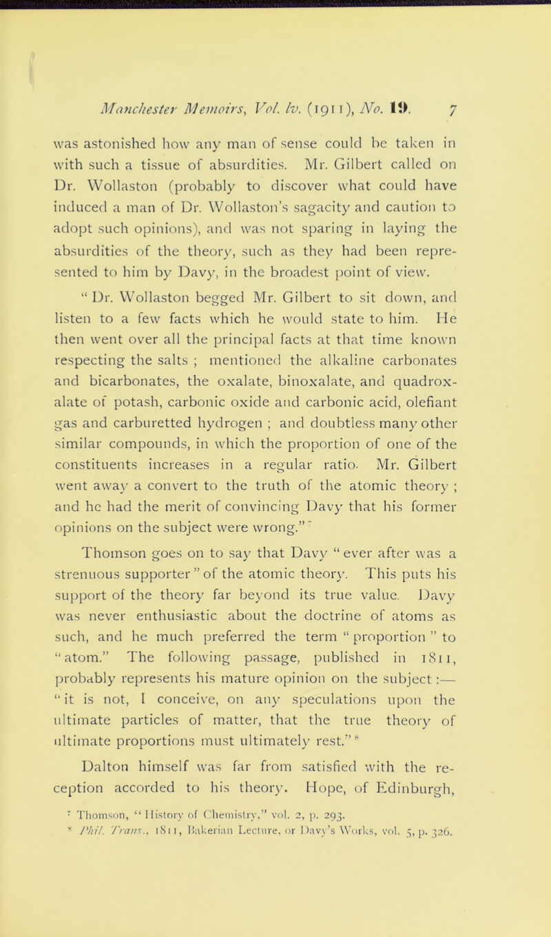 was astonished how any man of sense could he taken in with such a tissue of absurdities. Mr. Gilbert called on Dr. Wollaston (probably to discover what could have induced a man of Dr. Wollaston’s sagacity and caution to adopt such opinions), and was not sparing in laying the absurdities of the theory, such as they had been repre- sented to him by Davy, in the broadest point of view. “ Dr. Wollaston begged Mr. Gilbert to sit down, and listen to a few facts which he would state to him. He then went over all the principal facts at that time known respecting the salts ; mentioned the alkaline carbonates and bicarbonates, the oxalate, binoxalate, and quadrox- alate of potash, carbonic oxide and carbonic acid, olefiant gas and carburetted hydrogen ; and doubtless many other similar compounds, in which the proportion of one of the constituents increases in a regular ratio. Mr. Gilbert went away a convert to the truth of the atomic theory ; and he had the merit of convincing Davy that his former opinions on the subject were wrong.” Thomson goes on to say that Davy “ ever after was a strenuous supporter” of the atomic theory. This puts his support of the theory far beyond its true value. Davy was never enthusiastic about the doctrine of atoms as such, and he much preferred the term “ proportion ” to “atom.” The following passage, published in 1811, probably represents his mature opinion on the subject:— “it is not, I conceive, on any speculations upon the ultimate particles of matter, that the true theory of ultimate proportions must ultimately rest.'”* Dalton himself was far from satisfied with the re- ception accorded to his theory. Hope, of Edinburgh, ' Thomson, “ History of Chemistry,” vol. 2, p. 293. * Phil. Tram., 1811, Bakerian Lecture, or Davy’s Works, vol. 5,9.326.