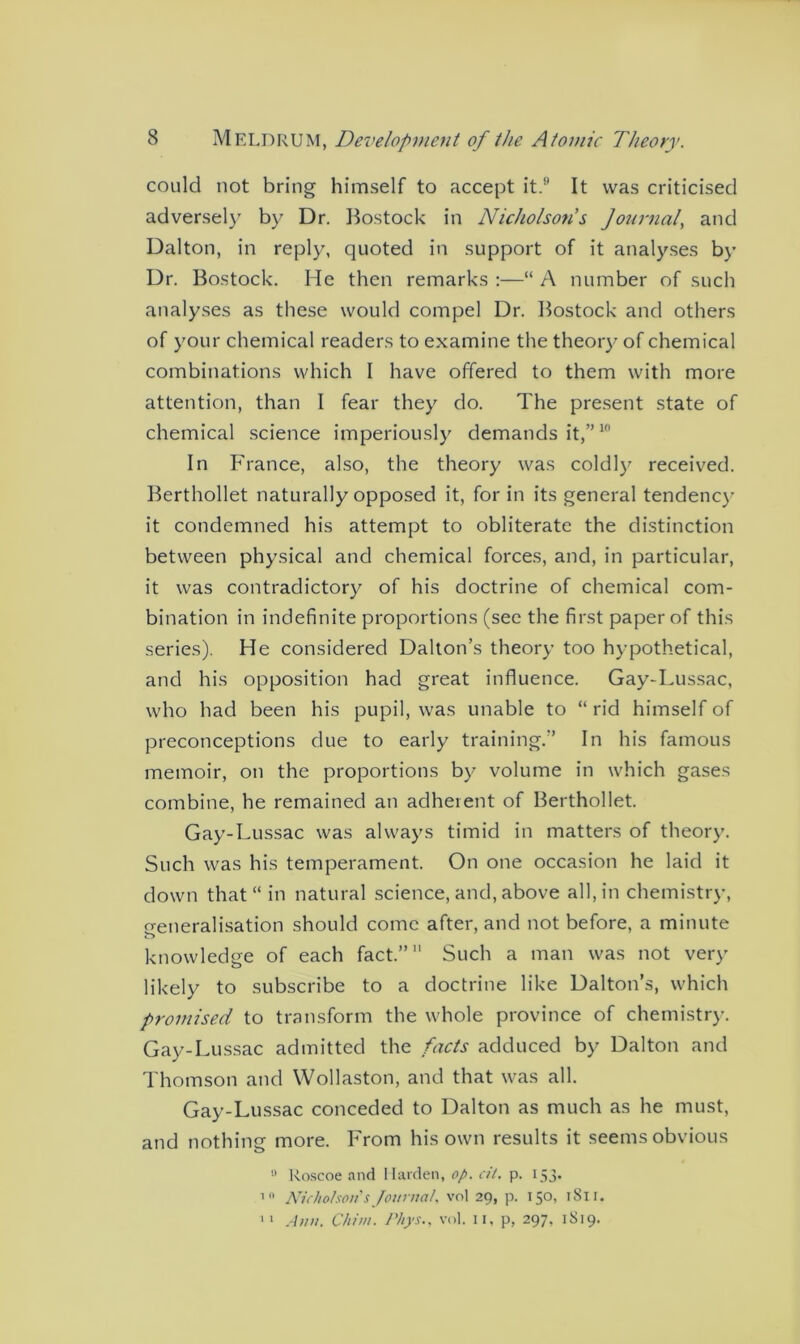could not bring himself to accept it.H It was criticised adversely by Dr. Bostock in Nicholson's Journal, and Dalton, in reply, quoted in support of it analyses by’ Dr. Bostock. He then remarks :—“ A number of such analyses as these would compel Dr. Bostock and others of your chemical readers to examine the theory/ of chemical combinations which I have offered to them with more attention, than I fear they do. The present state of chemical science imperiously/ demands it,”10 In France, also, the theory was coldly’ received. Berthollet naturally opposed it, for in its general tendency' it condemned his attempt to obliterate the distinction between physical and chemical forces, and, in particular, it was contradictory of his doctrine of chemical com- bination in indefinite proportions (see the first paper of this series). He considered Dalton’s theory too hypothetical, and his opposition had great influence. Gay-Lussac, who had been his pupil, was unable to “ rid himself of preconceptions due to early training.” In his famous memoir, on the proportions by’ volume in which gases combine, he remained an adherent of Berthollet. Gay-Lussac was always timid in matters of theory’. Such was his temperament. On one occasion he laid it down that “ in natural science, and, above all, in chemistry, creneralisation should come after, and not before, a minute o knowledge of each fact.” Such a man was not very likely to subscribe to a doctrine like Dalton’s, which promised to transform the whole province of chemistry. Gay-Lussac admitted the facts adduced by Dalton and Thomson and Wollaston, and that was all. Gay-Lussac conceded to Dalton as much as he must, and nothing more. From his own results it seems obvious 0 Roscoe and Harden, op. cit. p. 153. 10 Nicholson's Journal, vol 29, p. 150, 1S11. 11 Ann. Chim. Pliys., vol. n, p, 297, 1S19.