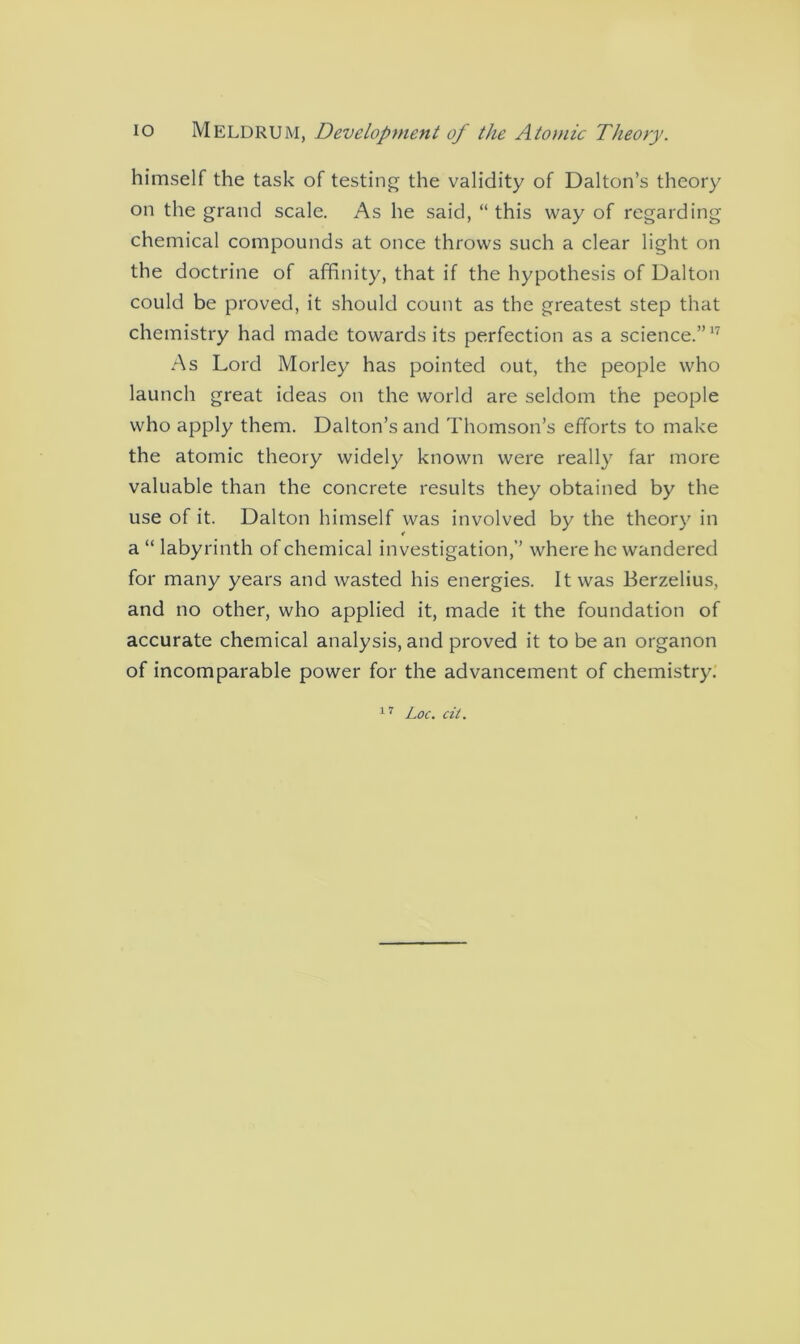 himself the task of testing the validity of Dalton’s theory on the grand scale. As he said, “ this way of regarding chemical compounds at once throws such a clear light on the doctrine of affinity, that if the hypothesis of Dalton could be proved, it should count as the greatest step that chemistry had made towards its perfection as a science.”17 As Lord Morley has pointed out, the people who launch great ideas on the world are seldom the people who apply them. Dalton’s and Thomson’s efforts to make the atomic theory widely known were really far more valuable than the concrete results they obtained by the use of it. Dalton himself was involved by the theory in a “ labyrinth of chemical investigation,” where he wandered for many years and wasted his energies. It was Berzelius, and no other, who applied it, made it the foundation of accurate chemical analysis, and proved it to be an organon of incomparable power for the advancement of chemistry7.