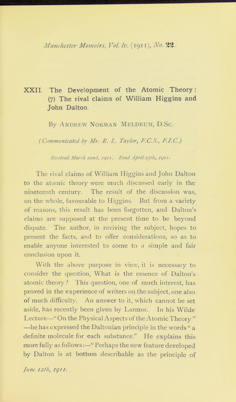 XXII. The Development of the Atomic Theory: (7) The rival claims of William Higgins and John Dalton. By Andrew Norman Meldrum, D.Sc. (Communicated by Air. R. L. Taylor, T.C.S., F.I.C.) Received March 22nd, ign. Read April2J//1, igr/. The rival claims of William Higgins and John Dalton to the atomic theory were much discussed early in the nineteenth century. The result of the discussion was, on the whole, favourable to Higgins. But from a variety of reasons, this result has been forgotten, and Dalton’s claims are supposed at the present time to be beyond dispute. The author, in reviving the subject, hopes to present the facts, and to offer considerations, so as to enable anyone interested to come to a simple and fair conclusion upon it. With the above purpose in view, it is necessary to consider the question, What is the essence of Dalton’s atomic theory ? This question, one of much interest, has proved in the experience of writers on the subject, one also of much difficulty. An answer to it, which cannot be set aside, has recently been given by Larmor. In his Wilde Lecture—“ On the Physical Aspects of the Atomic Theory ” —he has expressed the Daltonian principle in the words “ a definite molecule for each substance.” He explains this more fully as follows:—“Perhaps the new feature developed by Dalton is at bottom describable as the principle of June 12/h, igi 1.