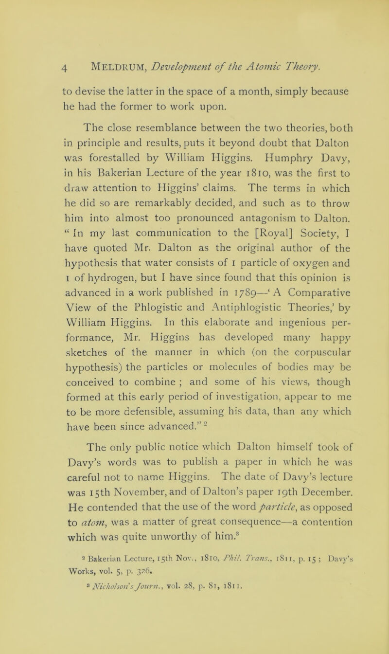 to devise the latter in the space of a month, simply because he had the former to work upon. The close resemblance between the two theories, both in principle and results, puts it beyond doubt that Dalton was forestalled by William Higgins. Humphry Davy, in his Bakerian Lecture of the year 1810, was the first to draw attention to Higgins’ claims. The terms in which he did so are remarkably decided, and such as to throw him into almost too pronounced antagonism to Dalton. “ In my last communication to the [Royal] Society, I have quoted Mr. Dalton as the original author of the hypothesis that water consists of I particle of oxygen and I of hydrogen, but I have since found that this opinion is advanced in a work published in 1789—‘A Comparative View of the Phlogistic and Antiphlogistic Theories,’ by William Higgins. In this elaborate and ingenious per- formance, Mr. Higgins has developed many happy sketches of the manner in which (on the corpuscular hypothesis) the particles or molecules of bodies may be conceived to combine ; and some of his views, though formed at this early period of investigation, appear to me to be more defensible, assuming his data, than any which have been since advanced.” 2 The only public notice which Dalton himself took of Davy’s words was to publish a paper in which he was careful not to name Higgins. The date of Davy’s lecture was 15th November, and of Dalton’s paper 19th December. He contended that the use of the word particle, as opposed to atom, was a matter of great consequence—a contention which was quite unworthy of him.3 2 Bakerian Lecture, 15th Nov.. 1S10. Phil. Trans., 1811, p. 15 ; Davy’s Works, vol. 5, p. 326. 8 Nicholson's Journ., vol. 28, p. 81, 1811.