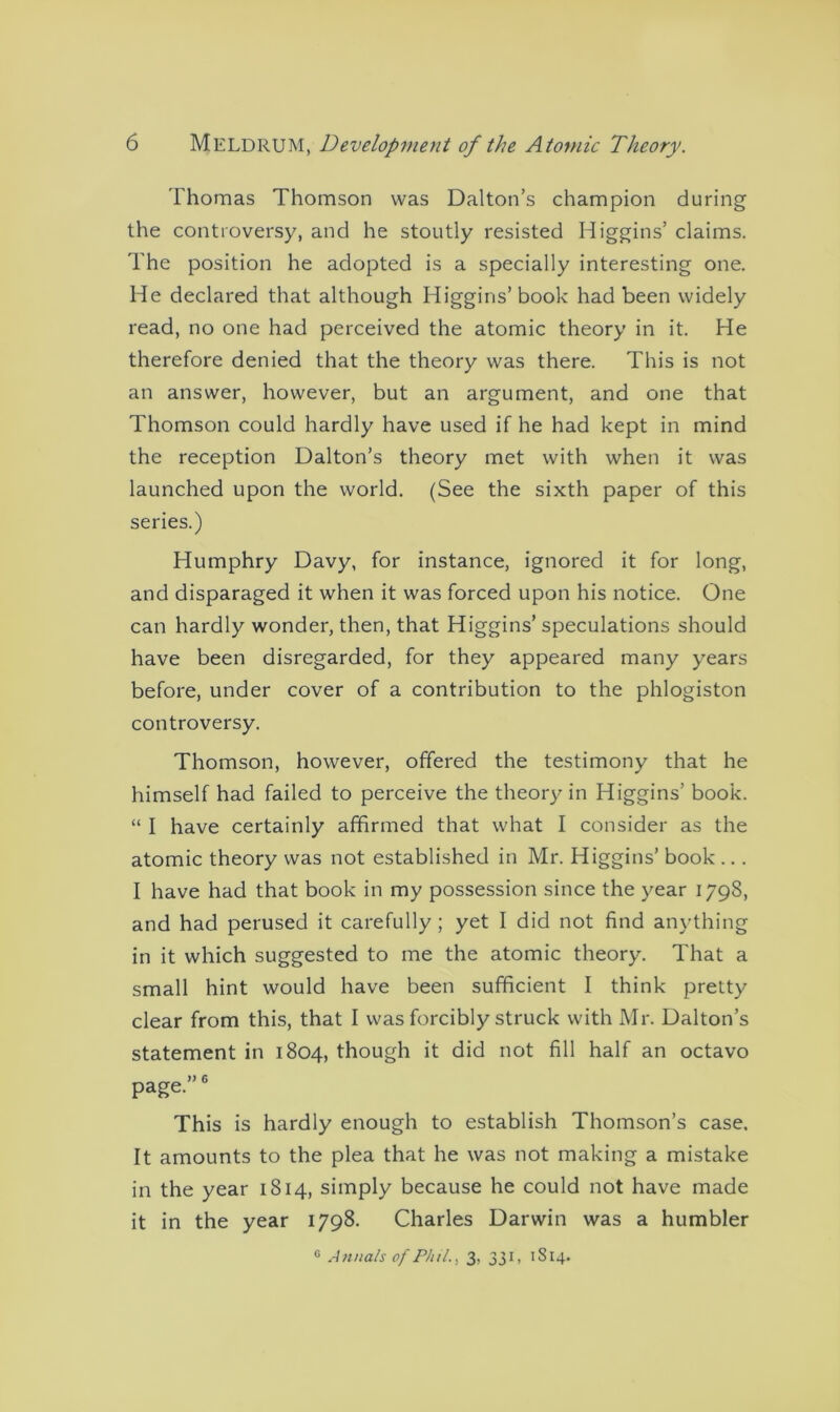 Thomas Thomson was Dalton’s champion during the controversy, and he stoutly resisted Higgins’ claims. The position he adopted is a specially interesting one. He declared that although Higgins’book had been widely read, no one had perceived the atomic theory in it. He therefore denied that the theory was there. This is not an answer, however, but an argument, and one that Thomson could hardly have used if he had kept in mind the reception Dalton’s theory met with when it was launched upon the world. (See the sixth paper of this series.) Humphry Davy, for instance, ignored it for long, and disparaged it when it was forced upon his notice. One can hardly wonder, then, that Higgins’ speculations should have been disregarded, for they appeared many years before, under cover of a contribution to the phlogiston controversy. Thomson, however, offered the testimony that he himself had failed to perceive the theory in Higgins’ book. “ I have certainly affirmed that what I consider as the atomic theory was not established in Mr. Higgins’ book ... I have had that book in my possession since the year 1798, and had perused it carefully; yet I did not find anything in it which suggested to me the atomic theory. That a small hint would have been sufficient I think pretty clear from this, that I was forcibly struck with Mr. Dalton’s statement in 1804, though it did not fill half an octavo page.”6 This is hardly enough to establish Thomson’s case. It amounts to the plea that he was not making a mistake in the year 1814, simply because he could not have made it in the year 1798. Charles Darwin was a humbler 0 Annals of Phil., 3, 331, 1814.