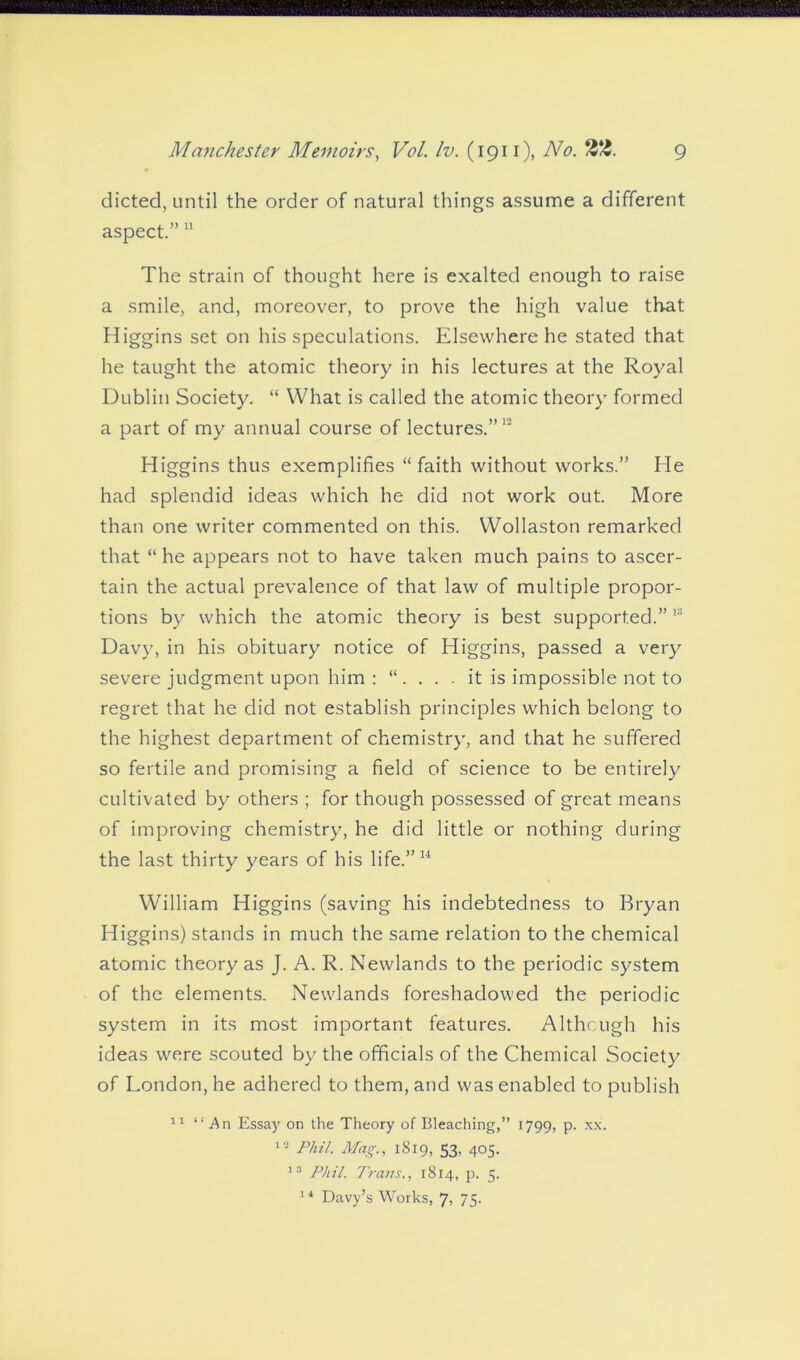 dieted, until the order of natural things assume a different aspect.”11 The strain of thought here is exalted enough to raise a smile, and, moreover, to prove the high value that Higgins set on his speculations. Elsewhere he stated that he taught the atomic theory in his lectures at the Royal Dublin Society. “ What is called the atomic theory formed a part of my annual course of lectures.”12 Higgins thus exemplifies “ faith without works.” He had splendid ideas which he did not work out. More than one writer commented on this. Wollaston remarked that “ he appears not to have taken much pains to ascer- tain the actual prevalence of that law of multiple propor- tions by which the atomic theory is best supported.”13 Davy, in his obituary notice of Higgins, passed a very severe judgment upon him : “. . . . it is impossible not to regret that he did not establish principles which belong to the highest department of chemistry, and that he suffered so fertile and promising a field of science to be entirely cultivated by others ; for though possessed of great means of improving chemistry, he did little or nothing during the last thirty years of his life.”14 William Higgins (saving his indebtedness to Bryan Higgins) stands in much the same relation to the chemical atomic theory as J. A. R. Newlands to the periodic system of the elements. Newlands foreshadowed the periodic system in its most important features. Although his ideas were scouted by the officials of the Chemical Society of London, he adhered to them, and was enabled to publish 11 “An Essay on the Theory of Bleaching,” 1799, p. xx. 12 Phil. Mag., 1819, 53. 405. 13 Phil. Trans., 1814, p. 5. 1 4 Davy’s Works, 7, 75.