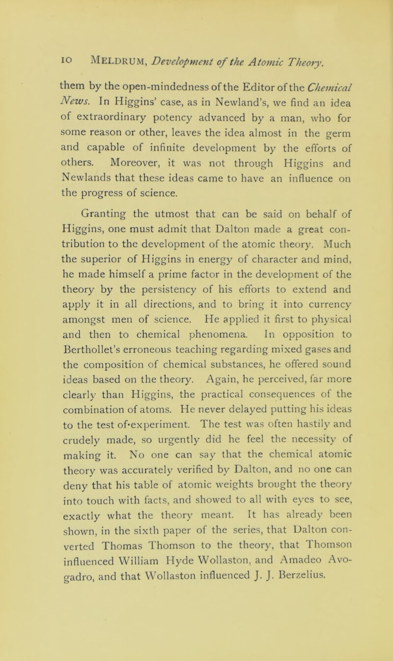 them by the open-mindedness of the Editor of the Chemical News. In Higgins’ case, as in Newland’s, we find an idea of extraordinary potency advanced by a man, who for some reason or other, leaves the idea almost in the germ and capable of infinite development by the efforts of others. Moreover, it was not through Higgins and Newlands that these ideas came to have an influence on the progress of science. Granting the utmost that can be said on behalf of Higgins, one must admit that Dalton made a great con- tribution to the development of the atomic theory. Much the superior of Higgins in energy of character and mind, he made himself a prime factor in the development of the theory by the persistency of his efforts to extend and apply it in all directions, and to bring it into currency amongst men of science. He applied it first to physical and then to chemical phenomena. In opposition to Berthollet’s erroneous teaching regarding mixed gases and the composition of chemical substances, he offered sound ideas based on the theory. Again, he perceived, far more clearly than Higgins, the practical consequences of the combination of atoms. He never delayed putting his ideas to the test of*experiment. The test was often hastily and crudely made, so urgently did he feel the necessity of making it. No one can say that the chemical atomic theory was accurately verified by Dalton, and no one can deny that his table of atomic weights brought the theory into touch with facts, and showed to all with eyes to see, exactly what the theory meant. It has already been shown, in the sixth paper of the series, that Dalton con- verted Thomas Thomson to the theory, that Thomson influenced William Hyde Wollaston, and Amadeo Avo- o-adro, and that Wollaston influenced J. J. Berzelius.