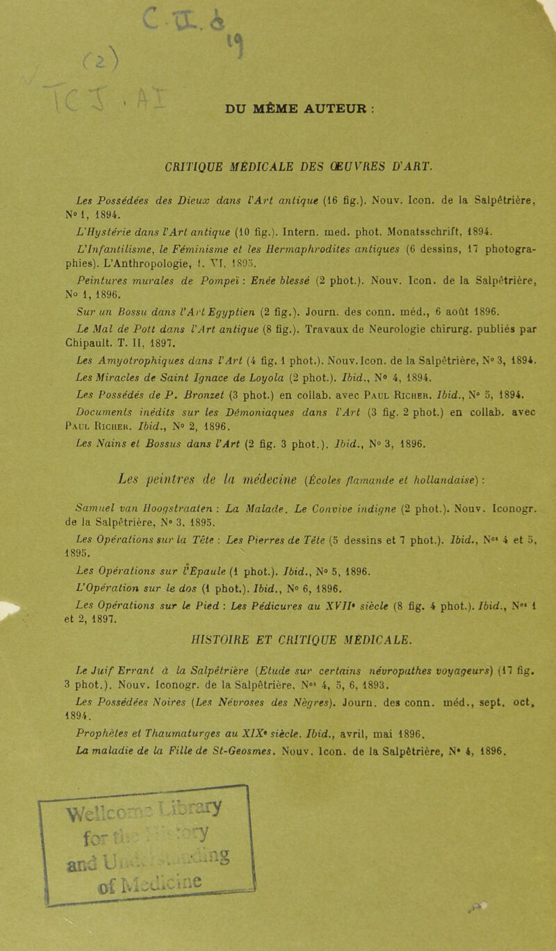 51 DU MÊME AUTEUR : CRITIQUE MÉDICALE DES OEUVRES D'ART. Les Possédées des Dieux dans l'Art antique (16 fig.). Nouv. Icon. de la Salpêtrière, N® i, 1894. L'Hystérie dans l'Art antique (10 fig.). Intern. med. phot. Monatsschrift, 1894. L'Infantilisme, le Féminisme et les Hermaphrodites antiques (6 dessins, 17 photogra- phies). L’Anthropologie, f. Vf, 1893. Peintures murales de Pompeï : Enée blessé (2 phot.). Nouv. Icon. de la Salpêtrière, No l, 1896. Sur un Bossu dans VArt Egyptien (2 fig.). Journ. des conn. méd., 6 août 1896. Le Mal de Pott dans l'Art antique (8 fig.). Travaux de Neurologie chirurg. publiés par Chipault. T. II, 1897. Les Amyotrophiques dans l’Art (4 fig. 1 phot.). Nouv. Icon. de la Salpêtrière, N® 3, 1894. Les Miracles de Saint Ignace de Loyola (2 phot.). Ibid., N° 4, 1894. Les Possédés de P. Bronzet (3 phot.) en collab. avec Paul Richer. Ibid., N® 5, 1894. Documents inédits sur les Démoniaques dans l'Art (3 fig. 2 phot.) en collab. avec Paul Richer. Ibid., N° 2, 1896. Les Nains et Bossus dans l’Art (2 fig. 3 phot.). Ibid., N° 3, 1896. Les peintres de l<l médecine (Écoles flamande et hollandaise) : Samuel van Hoogstraaten : La Malade. Le Convive indigne (2 phot.). Nouv. Iconogr. de la Salpêtrière, N° 3, 1895. Les Opérations sur la Tête : Les Pierres de Tête (5 dessins et 7 phot.). Ibid., N°* 4 et 5, 1S95. Les Opérations sur l’Epaule (1 phot.). Ibid., N° 5, 1896. L’Opération sur le dos (1 phot.). Ibid., N° 6, 1896. Les Opérations sur le Pied : Les Pédicures au XVIP siècle (8 fig. 4 phot.). Ibid., N®‘ 1 et 2, 1897. Le Juif Errant à la Salpêtrière (Etude sur certains névropathes voyageurs) (17 fig. 3 phot.). Nouv. Iconogr. de la Salpêtrière, Nos 4, 5, 6, 1893. Les Possédées Noires (Les Névroses des Nègres). Journ. des conn. méd., sept. oct. 1894. Prophètes et Thaumaturges au XIXe siècle. Ibid., avril, mai 1896. HISTOIRE ET CRITIQUE MEDICALE.