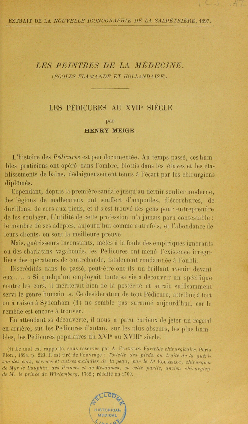 LES PEINTRES DE LA MÉDECINE. (.ÉCOLES FLAMANDE ET HOLLANDAISE). LES PÉDICURES AU XVIIe SIÈCLE par HENRY MEIGE. L’histoire des Pédicures est peu documentée. Au temps passé, ces hum- bles praticiens ont opéré dans l’ombre, blottis dans les étuves et les éta- blissements de bains, dédaigneusement tenus à l’écart par les chirurgiens diplômés. Cependant, depuis la première sandale jusqu’au dernir soulier moderne, des légions de malheureux ont souffert d'ampoules, d’écorchures, de durillons, de cors aux pieds, et il s’est trouvé des gens pour entreprendre de les soulager. L’utilité de cette profession n’a jamais paru contestable : le nombre de ses adeptes, aujourd'hui comme autrefois, et l’abondance de leurs clients, en sont la meilleure preuve. Mais, guérisseurs inconstants, mêlés à la foule des empiriques ignorants ou des charlatans vagabonds, les Pédicures ont mené l’existence irrégu- lière des opérateurs de contrebande, fatalement condamnée à l’oubli. Discrédités dans le passé, peut-être ont-ils un brillant avenir devant eux « Si quelqu’un employait toute sa vie à découvrir un spécifique contre les cors, il mériterait bien de la postérité et aurait suffisamment servi le genre humain ». Ce desideratum de tout Pédicure, attribué à tort ou à raison à Sydenham (1) ne semble pas suranné aujourd’hui, carie remède est encore à trouver. En attendant sa découverte, il nous a paru curieux de jeter un regard en arrière, sur les Pédicures d’antan, sur les plus obscurs, les plus hum- bles, les Pédicures populaires du XVIe au XVIIIe siècle. (1) Le mot est rapporté, sous réserves par A. Franklin. Variétés chirurgicales, Paris Plon., 1894, p. 223. Il est tiré de l’ouvrage : Toilette des pieds, ou traité de la guéri- son des cors, verrues et autres maladies de la peau, par le Dr Rousselot, chirurgien de Mgr le Dauphin, des Princes et de Mesdames, en cette partie, ancien chirurgien de M. le prince de Wirtemberg, 1762 ; réédité en 1769.