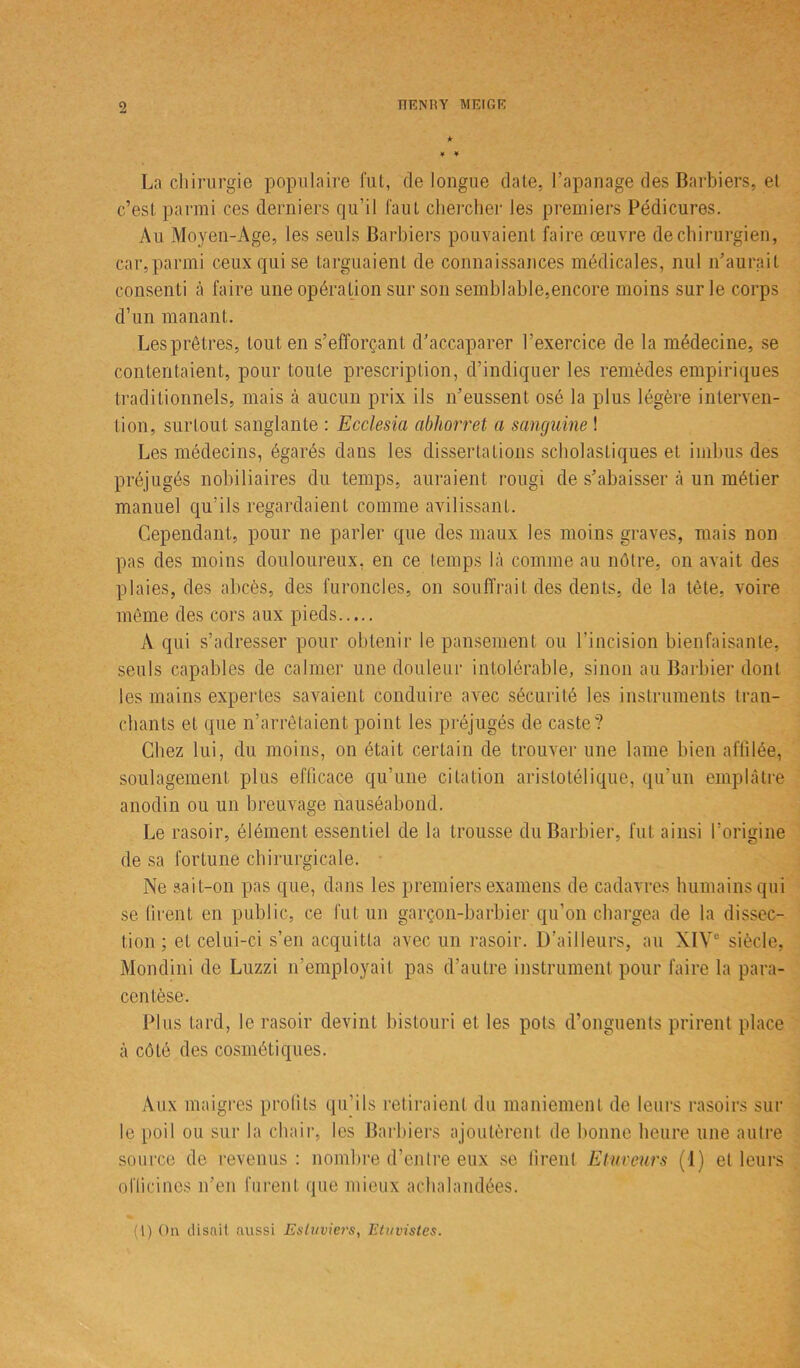 * 4 4 La chirurgie populaire fut, de longue date, l’apanage des Barbiers, et c’est parmi ces derniers qu’il faut chercher les premiers Pédicures. Au Moyen-Age, les seuls Barbiers pouvaient faire œuvre de chirurgien, car, parmi ceux qui se targuaient de connaissances médicales, nul n’aurait consenti à faire une opération sur son semblable,encore moins sur le corps d’un manant. Les prêtres, tout en s’efforçant d’accaparer l’exercice de la médecine, se contentaient, pour toute prescription, d’indiquer les remèdes empiriques traditionnels, mais ci aucun prix iis n’eussent osé la plus légère interven- tion, surtout sanglante : Ecclesia abliorret a sanguine ! Les médecins, égarés dans les dissertations scholastiques et imbus des préjugés nobiliaires du temps, auraient rougi de s’abaisser à un métier manuel qu’ils regardaient comme avilissant. Cependant, pour ne parler que des maux les moins graves, mais non pas des moins douloureux, en ce temps là comme au nôtre, on avait des plaies, des abcès, des furoncles, on souffrait des dents, de la tète, voire même des cors aux pieds A qui s’adresser pour obtenir le pansement ou l’incision bienfaisante, seuls capables de calmer une douleur intolérable, sinon au Barbier dont les mains expertes savaient conduire avec sécurité les instruments tran- chants et que n’arrêtaient point les préjugés de caste? Chez lui, du moins, on était certain de trouver une lame bien affilée, soulagement plus efficace qu’une citation aristotélique, qu’un emplâtre anodin ou un breuvage nauséabond. Le rasoir, élément, essentiel de la trousse du Barbier, fut ainsi l’origine de sa fortune chirurgicale. Ne sait-on pas que, dans les premiers examens de cadavres humains qui se firent en public, ce fut un garçon-barbier qu’on chargea de la dissec- tion ; et celui-ci s’en acquitta avec un rasoir. D’ailleurs, au XIVe siècle, Mondini de Luzzi n’employait pas d’autre instrument pour faire la para- centèse. Plus tard, le rasoir devint bistouri et les pots d’onguents prirent place à côté des cosmétiques. Aux maigres profits qu’ils retiraient du maniement de leurs rasoirs sur le poil ou sur la chair, les Barbiers ajoutèrent de bonne heure une autre source de revenus: nombre d’entre eux se firent E faveurs (1) et leurs officines n’en furent que mieux achalandées. (1) On disait aussi Esluviet's, Etuvistes.