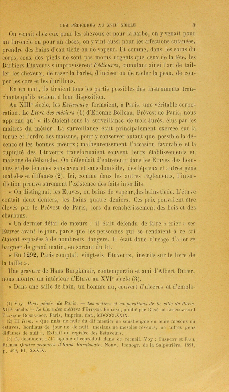 On venait chez eux pour les cheveux et pour la barbe, on y venait pour un furoncle ou pour un abcès, on y vint aussi pour les affections cutanées, prendre des bains d’eau tiède ou de vapeur. Et comme, dans les soins du corps, ceux des pieds ne sont pas moins urgents que ceux de la tète, les Barbiers-Etuveurs s’improvisèrent Pédicures, cumulant ainsi l'art de tail- ler les cheveux, de raser la barbe, d'inciser ou de racler la peau, de cou- per les cors et les durillons. En un mot, ils tiraient tous les partis possibles des instruments tran- chants qu’ils avaient à leur disposition. Au XIIIe siècle, les Estuveurs formaient, à Paris, une véritable corpo- ration. Le Livre des métiers (1) d’Etienne Boileau. Prévost de Paris, nous apprend qu’ « ils étaient sous la surveillance de trois Jurés, élus par les maîtres du métier. La surveillance était principalement exercée sur la tenue et l’ordre des maisons, pour y conserver autant que possible la dé- cence et les bonnes mœurs ; malheureusement l’occasion favorable et la cupidité des Etuveurs transformaient souvent leurs établissements en maisons de débauche. On défendait d’entretenir dans les Etuves des hom- mes et des femmes sans aveu et sans domicile, des lépreux et autres gens malades et diffamés (2). Ici, comme dans les autres règlements, l’inter- diction prouve sûrement l’existence des faits interdits. « On distinguait les Etuves, ou bains de vapeur,des bains tiède. L’étuve coulait deux deniers, les bains quatre deniers. Ces prix pouvaient être élevés par le Prévost de Paris, lors du renchérissement des bois et des charbons. « Un dernier détail de mœurs : il était défendu de faire « crier » ses Etuves avant le jour, parce que les personnes qui se rendaient à ce cri étaient exposées à de nombreux dangers. Il était donc d’usage d’aller se baigner de grand matin, en sortant du lit. « En 1292, Paris comptait vingt-six Etuveurs, inscrits sur le livre de la taille ». Une gravure de Hans Burgkmair, contemporain et ami d’Albert Dürer, nous montre un intérieur d’Eluve au XVI° siècle (3). « Dans une salle de bain, un homme nu, couvert d’ulcères et d’emplâ- (1) Voy. Hist. génér. de Paris. — Les métiers et corporations de la ville de Paris, XIIIe siècle. — Le Livre des métiers cTEtienne Boileau, publié par René de Lespinasse et François Bonnardot. Paris, Imprim. nat., MDCCCLXX1X. (2) 111 Item. « Que nuis ne nule du dit mestier ne soustiengne en leurs mcsons ou estuves, bordiaus de jour ne de nuit, mesiaus ne rncseles rêveurs, ne autres genz diffamez de nuit ». Extrait du registre des Estuveurs. (3) Ce document a été signalé et reproduit dans ce recueil. Voy : Ciiaucot et Paul Riciier, Quatre gravures d'ilans Burgkmair, Nouv. Iconogr. de la Salpétrière, 1891, p. 409, PI. XXXIX.