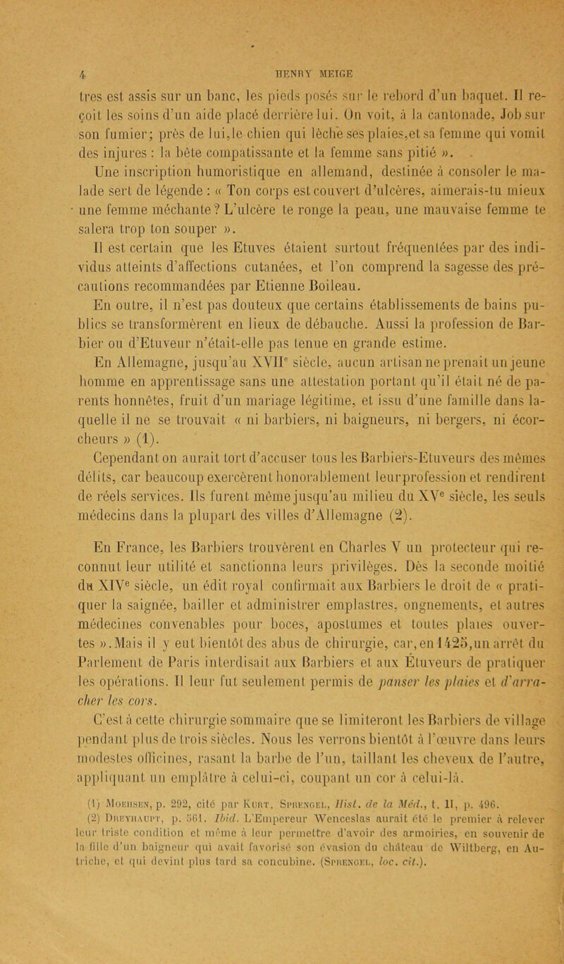 très est assis sur un banc, les pieds posés sur le rebord d’un baquet. Il re- çoit les soins d’un aide placé derrière lui. Un voit, à la cantonade, Job sur son fumier; près de lui,le chien qui lèche ses plaies,et sa femme qui vomit des injures : la bête compatissante et la femme sans pitié ». . Une inscription humoristique en allemand, destinée à consoler le ma- lade sert de légende : « Ton corps est couvert d’ulcères, aimerais-tu mieux une femme méchante ? L’ulcère te ronge la peau, une mauvaise femme te salera trop ton souper ». Il est certain que les Etuves étaient surtout fréquentées par des indi- vidus atteints d’affections cutanées, et l’on comprend la sagesse des pré- cautions recommandées par Etienne Boileau. En outre, il n’est pas douteux que certains établissements de bains pu- blics se transformèrent en lieux de débauche. Aussi la profession de Bar- bier ou d’Etuveur n’était-elle pas tenue en grande estime. En Allemagne, jusqu’au XVIIe siècle, aucun artisan ne prenait un jeune homme en apprentissage sans une attestation portant qu’il était né de pa- rents honnêtes, fruit d’un mariage légitime, et issu d’une famille dans la- quelle il ne se trouvait « ni barbiers, ni baigneurs, ni bergers, ni écor- cheurs » (1). Cependant on aurait tort d’accuser tous les Barbiefs-Etuveurs des mêmes délits, car beaucoup exercèrent honorablement leurprofession et rendirent de réels services. Ils furent même jusqu’au milieu du XVe siècle, les seuls médecins dans la plupart des villes d’Allemagne (2). En France, les Barbiers trouvèrent en Charles V un protecteur qui re- connut leur utilité et sanctionna leurs privilèges. Dès la seconde moitié du XIVe siècle, un édit royal confirmait aux Barbiers le droit de « prati- quer la saignée, bailler et administrer emplastres, ongnements, et autres médecines convenables pour boces, apostumes et toutes plaies ouver- tes «.Mais il y eut bientôt des abus de chirurgie, car,en 1425,un arrêt du Parlement de Paris interdisait aux Barbiers et aux Ettiveurs de pratiquer les opérations. Il leur fut seulement permis de panser les plaies et d'arra- cher les cors. C’est à cette chirurgie sommaire que se limiteront les Barbiers de village pendant plus de trois siècles. Nous les verrons bientôt à l’œuvre dans leurs modestes officines, rasant la barbe de l’un, taillant les cheveux de l’autre, appliquant un emplâtre à celui-ci, coupant un cor à celui-là. (1) Moehsen, p. 292, cite par Kuivr. Spiiknqel, Ilist. de la Mëd., t. II, p. 496. (2) Dueyhaupt, p. 961. Ibid. L'Empereur Wenceslas aurait été le premier à relever leur triste condition et même à leur permettre d’avoir des armoiries, en souvenir de la tille d’un baigneur qui avait favorisé son évasion du château de Wiltberg, en Au- triche, et qui devint plus tard sa concubine. (Sprekgel, loc. cit.).