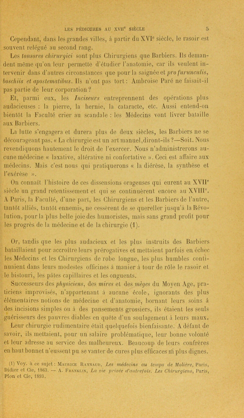 Cependant, dans les grandes villes, à partir du XVIe siècle, le rasoir est souvent relégué au second rang. Les tonsores chirurgici sont plus Chirurgiens que Barbiers. Ils deman- dent même qu’on leur permette d’étudier l’anatomie, car ils veulent in- tervenir dans d’autres circonstances que pour la saignée et pro furunculis, bosclms et apostemUtibus. Ils n’ont pas tort: Ambroise Paré ne faisait-il pas partie de leur corporation? Et, parmi eux, les Inciseurs entreprennent des opérations plus audacieuses : la pierre, la hernie, la cataracte, etc. Aussi entend-on bientôt la Faculté crier au scandale : les Médecins vont livrer bataille aux Barbiers. La lutte s’engagera et durera plus de deux siècles, les Barbiers ne se décourageant pas. « La chirurgie est un art manuel,diront-ils ?—Soit. Nous revendiquons hautement le droit de l’exercer. Nous n’administrerons au- cune médecine « laxative, altérative ni confortative ». Ceci est affaire aux médecins. Mais c’est nous qui pratiquerons « la diérèse, la synthèse et l’exérèse ». O11 connaît l’histoire de ces dissensions orageuses qui eurent au XVIIe siècle un grand retentissement et qui se continuèrent encore au XVIIIe. A Paris, la Faculté, d’une part, les Chirurgiens et les Barbiers de l’autre, tantôt alliés, tantôt ennemis, ne cessèrent de se quereller jusqu’à la Révo- lution, pour la plus belle joie des humoristes, mais sans grand profit pour les progrès de la médecine et de la chirurgie (1). Or, tandis que les plus audacieux et les plus instruits des Barbiers bataillaient pour accroître leurs prérogatives et mettaient parfois en échec les Médecins et les Chirurgiens de robe longue, les plus humbles conti- nuaient dans leurs modestes officines à manier à tour de rôle le rasoir et le bistouri, les pâtes capillaires et les onguents. Successeurs des physiciens, des mires et des m'eges du Moyen Age, pra- ticiens improvisés, n’appartenant à aucune école, ignorants des plus élémentaires notions de médecine et d’anatomie, bornant leurs soins à des incisions simples ou à des pansements grossiers, ils étaient les seuls guérisseurs des pauvres diables en quête d’un soulagement à leurs maux. Leur chirurgie rudimentaire était quelquefois bienfaisante. Adéfaut de savoir, ils mettaient, pour un salaire problématique, leur bonne volonté et leur adresse au service des malheureux. Beaucoup de leurs confrères en haut bonnet n’eussent pu se vanter de cures plus efficaces ni plus dignes. (1) V°y. a ce sujet: Maurice Raynaud, Les médecins au temps de Molière, Paris, Didier et Gie, 1863. — A. Franklin, La vie privée d'autrefois. Les Chirurgiens, Paris, Plon et Gie, 1893.