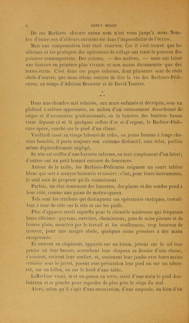 De ces Barbiers obscurs aucun nom n’esl venu jusqu’à nous. Nom- bre d’entre eux d’ailleurs auraient été dans l’impossibilité de l’écrire. Mais une compensation leur était réservée. Car il s’est trouvé que les officines et les pratiques des opérateurs de village ont tenté le pinceau des peintres contemporains. Des artistes, — des maîtres, — nous ont laissé une histoire en peinture plus vivante et non moins documentée que des textes écrits. C’est dans ces pages colorées, dont plusieurs sont de réels chefs-d’œuvre, que nous allons essayer de lire la vie des Barbiers-Pédi- cures, au temps d’Adriaen Brouwer et de David Teniers. ★ Dans une chambre mal éclairée, aux murs enfumés et décrépits, sous un plafond à solives apparentes, au milieu d’un entassement désordonné de sièges et d’accessoires professionnels, où la lumière des fenêtres basses vient déposer çà et là quelques reflets d’or et d’argent, le Barbier-Pédi- cure opère, courbé sur le pied d’un client. Vieillard cassé au visage labouré de rides, ou jeune homme à longs che- veux bouclés, il porte toujours son costume distinctif, sans éclat., parfois même déplorablement négligé. Sa tète est coiffée d’une barrette informe, ou tout simplement d’un béret; d’autres ont un petit bonnet entouré de fourrures. Autour de la taille, les Barbiers-Pédicures ceignent un court tablier blanc qui sert à essuyer bistouris et rasoirs : c’est, pour leurs instruments, le seul soin de propreté qu’ils connaissent. Parfois, un étui contenant des lancettes, des pinces et des sondes pend à leur côté, comme une gaine de maître-queux. Tels sont les attributs qui distinguent ces opérateurs rustiques, travail- lant à tour de rôle sur la tête et sur les pieds. Plus d’apparat serait superflu pour la clientèle miséreuse qui fréquente leurs officines : paysans, ouvriers, chemineaux, gens de mine piteuse et de bourse plate, meurtris par le travail et les souffrances, trop heureux de trouver, pour une maigre obole, quelques soins grossiers à des maux exaspérants. Ils entrent en clopinant, appuyés sur un bâton, jettent sur le sol leur panier ou leur besace, accrochent leur chapeau au dossier d’une chaise, s’assoient, retirent leur soulier, et, soutenant leur jambe avec leurs mains croisées sous le jarret, posent avec précaution leur pied nu sur un tabou- ret, sur un billot, ou sur le bord d’une table. LeBarbier vient, m et un genou en terre, saisit d’une main le pied dou- loureux et se penche pour regarder de plus près le siège du mal. Alors, selon qu'il s’agit d’une excoriation, d’une ampoule, ou bien d’un