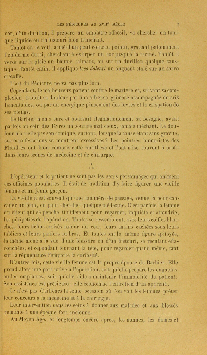 cor, d’un durillon, il prépare un emplâtre adhésif, va chercher un topi- que liquide ou un bistouri bien tranchant. Tantôt on le voit, armé d’un petit couteau pointu, grattant patiemment l’épiderme durci, cherchant à extirper un cor jusqu’à la racine. Tantôt il verse sur la plaie un baume calmant, ou sur un durillon quelque caus- tique. Tantôt enfin, il applique loco dolenti un onguent étalé sur un carré d’étoffe. L’art du Pédicure ne va pas plus loin. Cependant, le malheureux patient souffre le martyre et, suivant sacom- plexion, traduit sa douleur par une affreuse grimace accompagnée de cris lamentables, ou par un énergique pincement des lèvres et la crispation de ses poings. Le Barbier n’en a cure et poursuit flegmatiquement sa besogne, ayant parfois au coin des lèvres un sourire malicieux, jamais méchant. La dou- leur n’a-t-elle pas son comique, surtout, lorsque la cause étant sans gravité, ses manifestations se montrent excessives? Les peintres humoristes des Flandres ont bien compris cette antithèse et l’ont mise souvent à profit dans leurs scènes de médecine et de chirurgie. L’opérateur et le patient ne sont pas les seuls personnages qui animent ces officines populaires. 11 était de tradition d’y faire figurer une vieille femme et un jeune garçon. La vieille n’est souvent qu’une commère de passage, venue là pour can- caner un brin, ou pour chercher quelque médecine. C’est parfois la femme du client qui se penche timidement pour regarder, inquiète et attendrie, les péripéties de l’opération. Toutes se ressemblent, avec leurs coiffes blan- ches, leurs fichus croisés autour du cou, leurs mains cachées sous leurs tabliers et leurs paniers au liras. Et toutes ont la même figure apitoyée, la même moue à la vue d’une blessure ou d’un bistouri, se reculant effa- rouchées, et cependant tournant la tête, pour regarder quand même, tant sur la répugnance l’emporte la curiosité. D’autres fois, cette vieille femme est la propre épouse du Barbier. Elle prend alors une part active à l’opération, soit qu’elle prépare les onguents ou les emplâtres, soit qu’elle aide à maintenir l’immobilité du patient. Son assistance est précieuse : elle économise l’entretien d’un apprenti. Ce n’est pas d’ailleurs la seule occasion où l’on voit les femmes prêter leur concours à la médecine et à la chirurgie. Leur intervention dans les soins à donner aux malades et aux blessés remonte à une époque fort ancienne. Au Moyen Age, et longtemps encore après, les nonnes, les dames et